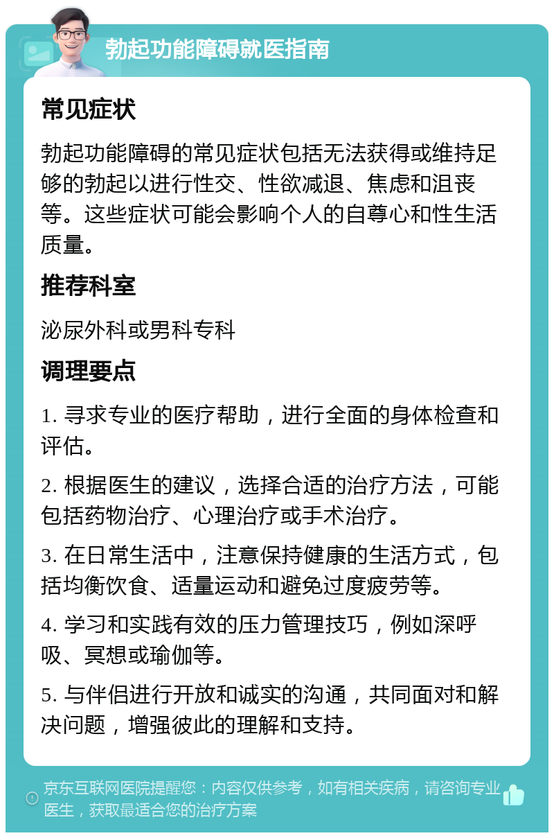 勃起功能障碍就医指南 常见症状 勃起功能障碍的常见症状包括无法获得或维持足够的勃起以进行性交、性欲减退、焦虑和沮丧等。这些症状可能会影响个人的自尊心和性生活质量。 推荐科室 泌尿外科或男科专科 调理要点 1. 寻求专业的医疗帮助，进行全面的身体检查和评估。 2. 根据医生的建议，选择合适的治疗方法，可能包括药物治疗、心理治疗或手术治疗。 3. 在日常生活中，注意保持健康的生活方式，包括均衡饮食、适量运动和避免过度疲劳等。 4. 学习和实践有效的压力管理技巧，例如深呼吸、冥想或瑜伽等。 5. 与伴侣进行开放和诚实的沟通，共同面对和解决问题，增强彼此的理解和支持。