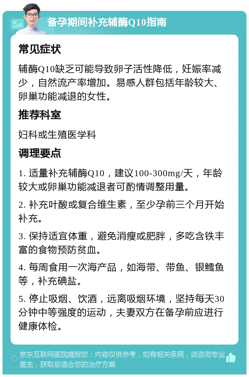 备孕期间补充辅酶Q10指南 常见症状 辅酶Q10缺乏可能导致卵子活性降低，妊娠率减少，自然流产率增加。易感人群包括年龄较大、卵巢功能减退的女性。 推荐科室 妇科或生殖医学科 调理要点 1. 适量补充辅酶Q10，建议100-300mg/天，年龄较大或卵巢功能减退者可酌情调整用量。 2. 补充叶酸或复合维生素，至少孕前三个月开始补充。 3. 保持适宜体重，避免消瘦或肥胖，多吃含铁丰富的食物预防贫血。 4. 每周食用一次海产品，如海带、带鱼、银鳕鱼等，补充碘盐。 5. 停止吸烟、饮酒，远离吸烟环境，坚持每天30分钟中等强度的运动，夫妻双方在备孕前应进行健康体检。