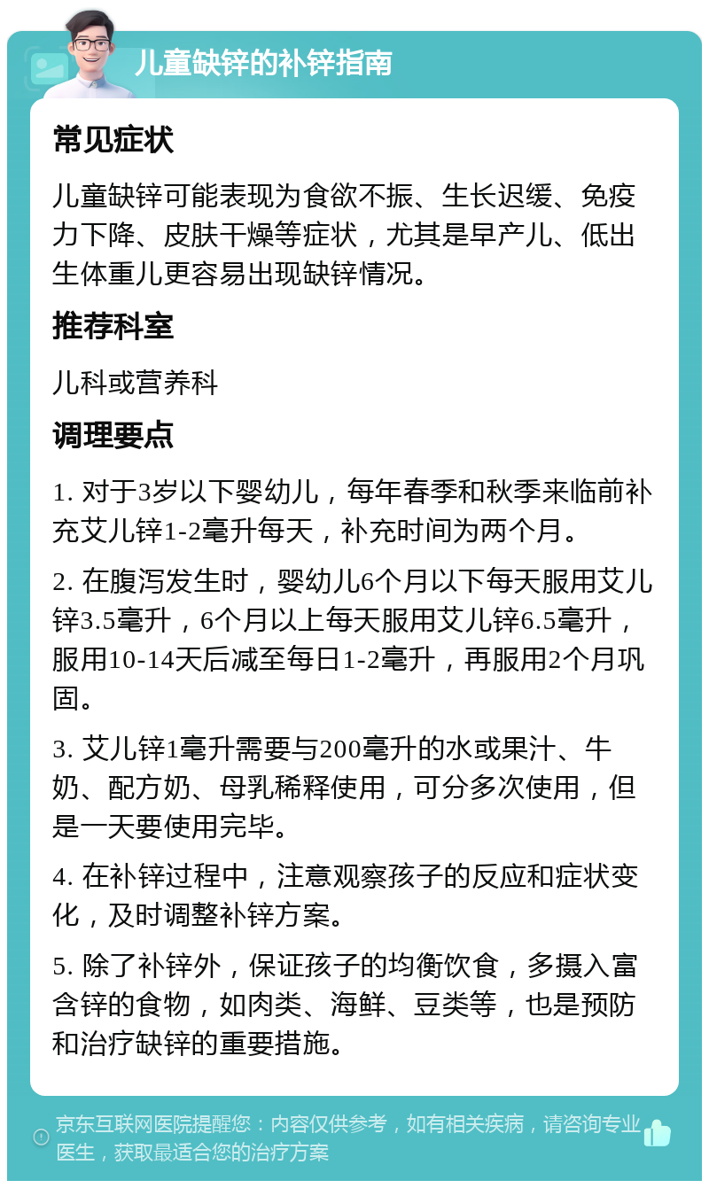 儿童缺锌的补锌指南 常见症状 儿童缺锌可能表现为食欲不振、生长迟缓、免疫力下降、皮肤干燥等症状，尤其是早产儿、低出生体重儿更容易出现缺锌情况。 推荐科室 儿科或营养科 调理要点 1. 对于3岁以下婴幼儿，每年春季和秋季来临前补充艾儿锌1-2毫升每天，补充时间为两个月。 2. 在腹泻发生时，婴幼儿6个月以下每天服用艾儿锌3.5毫升，6个月以上每天服用艾儿锌6.5毫升，服用10-14天后减至每日1-2毫升，再服用2个月巩固。 3. 艾儿锌1毫升需要与200毫升的水或果汁、牛奶、配方奶、母乳稀释使用，可分多次使用，但是一天要使用完毕。 4. 在补锌过程中，注意观察孩子的反应和症状变化，及时调整补锌方案。 5. 除了补锌外，保证孩子的均衡饮食，多摄入富含锌的食物，如肉类、海鲜、豆类等，也是预防和治疗缺锌的重要措施。