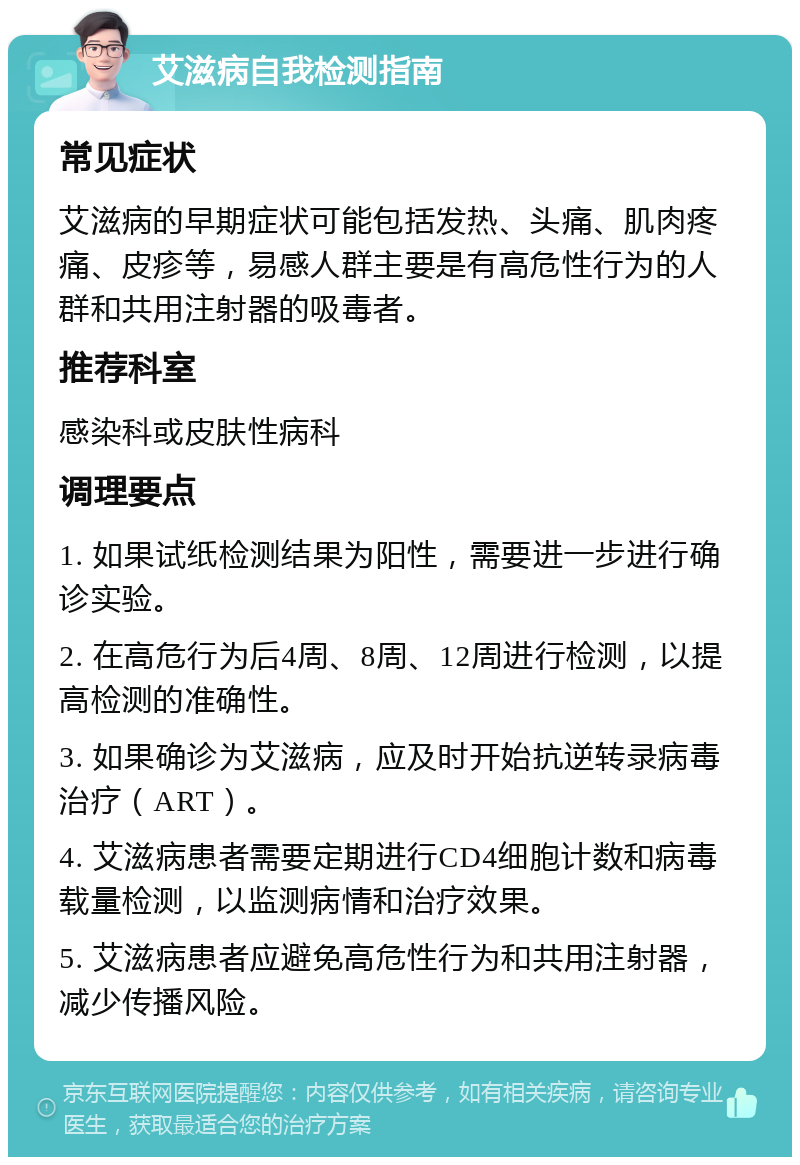 艾滋病自我检测指南 常见症状 艾滋病的早期症状可能包括发热、头痛、肌肉疼痛、皮疹等，易感人群主要是有高危性行为的人群和共用注射器的吸毒者。 推荐科室 感染科或皮肤性病科 调理要点 1. 如果试纸检测结果为阳性，需要进一步进行确诊实验。 2. 在高危行为后4周、8周、12周进行检测，以提高检测的准确性。 3. 如果确诊为艾滋病，应及时开始抗逆转录病毒治疗（ART）。 4. 艾滋病患者需要定期进行CD4细胞计数和病毒载量检测，以监测病情和治疗效果。 5. 艾滋病患者应避免高危性行为和共用注射器，减少传播风险。