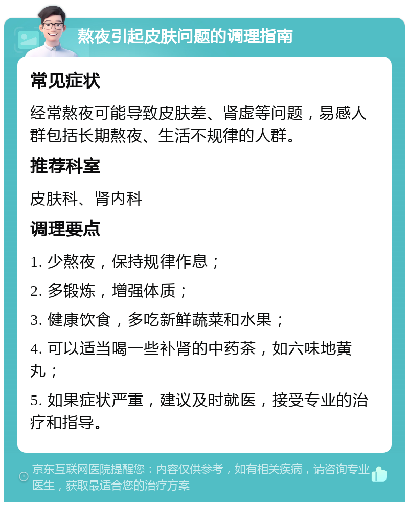 熬夜引起皮肤问题的调理指南 常见症状 经常熬夜可能导致皮肤差、肾虚等问题，易感人群包括长期熬夜、生活不规律的人群。 推荐科室 皮肤科、肾内科 调理要点 1. 少熬夜，保持规律作息； 2. 多锻炼，增强体质； 3. 健康饮食，多吃新鲜蔬菜和水果； 4. 可以适当喝一些补肾的中药茶，如六味地黄丸； 5. 如果症状严重，建议及时就医，接受专业的治疗和指导。