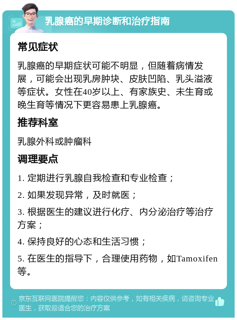 乳腺癌的早期诊断和治疗指南 常见症状 乳腺癌的早期症状可能不明显，但随着病情发展，可能会出现乳房肿块、皮肤凹陷、乳头溢液等症状。女性在40岁以上、有家族史、未生育或晚生育等情况下更容易患上乳腺癌。 推荐科室 乳腺外科或肿瘤科 调理要点 1. 定期进行乳腺自我检查和专业检查； 2. 如果发现异常，及时就医； 3. 根据医生的建议进行化疗、内分泌治疗等治疗方案； 4. 保持良好的心态和生活习惯； 5. 在医生的指导下，合理使用药物，如Tamoxifen等。