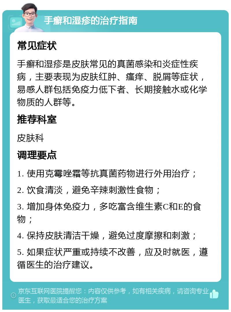 手癣和湿疹的治疗指南 常见症状 手癣和湿疹是皮肤常见的真菌感染和炎症性疾病，主要表现为皮肤红肿、瘙痒、脱屑等症状，易感人群包括免疫力低下者、长期接触水或化学物质的人群等。 推荐科室 皮肤科 调理要点 1. 使用克霉唑霜等抗真菌药物进行外用治疗； 2. 饮食清淡，避免辛辣刺激性食物； 3. 增加身体免疫力，多吃富含维生素C和E的食物； 4. 保持皮肤清洁干燥，避免过度摩擦和刺激； 5. 如果症状严重或持续不改善，应及时就医，遵循医生的治疗建议。