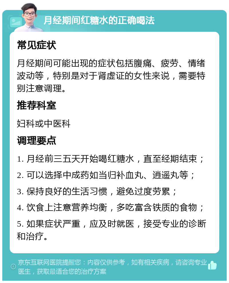 月经期间红糖水的正确喝法 常见症状 月经期间可能出现的症状包括腹痛、疲劳、情绪波动等，特别是对于肾虚证的女性来说，需要特别注意调理。 推荐科室 妇科或中医科 调理要点 1. 月经前三五天开始喝红糖水，直至经期结束； 2. 可以选择中成药如当归补血丸、逍遥丸等； 3. 保持良好的生活习惯，避免过度劳累； 4. 饮食上注意营养均衡，多吃富含铁质的食物； 5. 如果症状严重，应及时就医，接受专业的诊断和治疗。