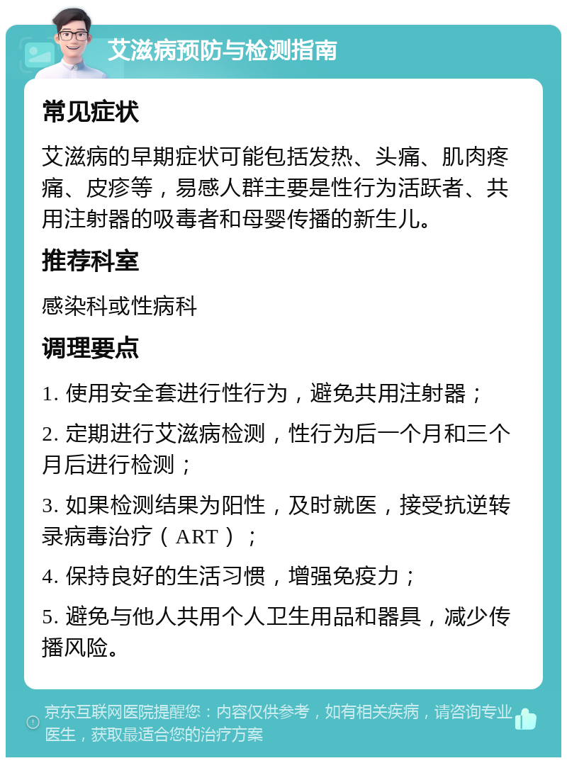 艾滋病预防与检测指南 常见症状 艾滋病的早期症状可能包括发热、头痛、肌肉疼痛、皮疹等，易感人群主要是性行为活跃者、共用注射器的吸毒者和母婴传播的新生儿。 推荐科室 感染科或性病科 调理要点 1. 使用安全套进行性行为，避免共用注射器； 2. 定期进行艾滋病检测，性行为后一个月和三个月后进行检测； 3. 如果检测结果为阳性，及时就医，接受抗逆转录病毒治疗（ART）； 4. 保持良好的生活习惯，增强免疫力； 5. 避免与他人共用个人卫生用品和器具，减少传播风险。