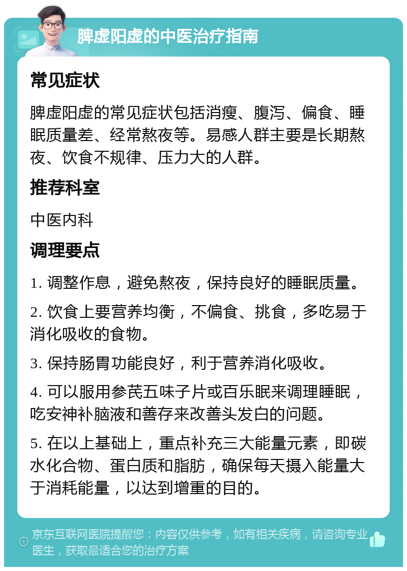 脾虚阳虚的中医治疗指南 常见症状 脾虚阳虚的常见症状包括消瘦、腹泻、偏食、睡眠质量差、经常熬夜等。易感人群主要是长期熬夜、饮食不规律、压力大的人群。 推荐科室 中医内科 调理要点 1. 调整作息，避免熬夜，保持良好的睡眠质量。 2. 饮食上要营养均衡，不偏食、挑食，多吃易于消化吸收的食物。 3. 保持肠胃功能良好，利于营养消化吸收。 4. 可以服用参芪五味子片或百乐眠来调理睡眠，吃安神补脑液和善存来改善头发白的问题。 5. 在以上基础上，重点补充三大能量元素，即碳水化合物、蛋白质和脂肪，确保每天摄入能量大于消耗能量，以达到增重的目的。