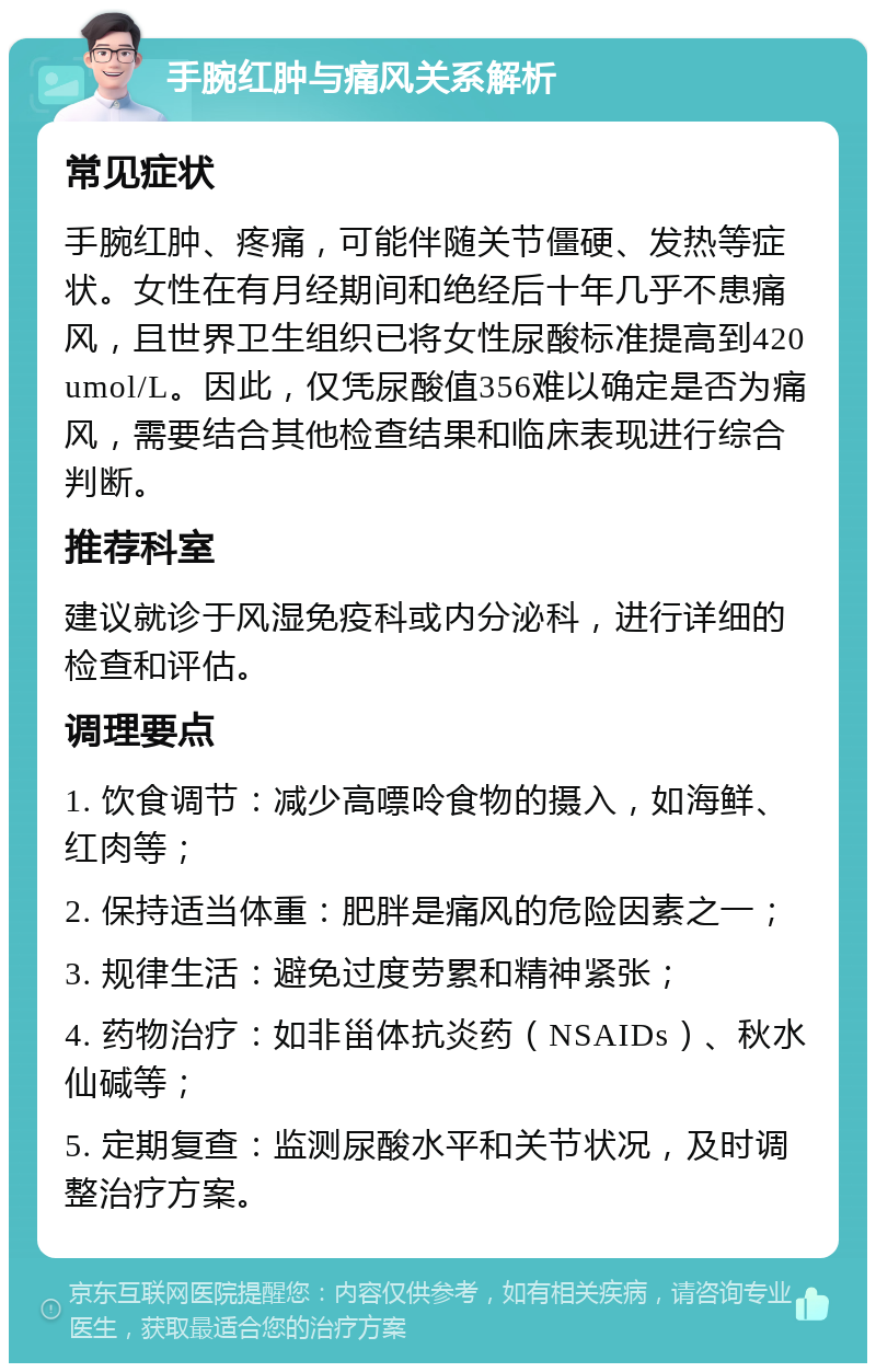 手腕红肿与痛风关系解析 常见症状 手腕红肿、疼痛，可能伴随关节僵硬、发热等症状。女性在有月经期间和绝经后十年几乎不患痛风，且世界卫生组织已将女性尿酸标准提高到420umol/L。因此，仅凭尿酸值356难以确定是否为痛风，需要结合其他检查结果和临床表现进行综合判断。 推荐科室 建议就诊于风湿免疫科或内分泌科，进行详细的检查和评估。 调理要点 1. 饮食调节：减少高嘌呤食物的摄入，如海鲜、红肉等； 2. 保持适当体重：肥胖是痛风的危险因素之一； 3. 规律生活：避免过度劳累和精神紧张； 4. 药物治疗：如非甾体抗炎药（NSAIDs）、秋水仙碱等； 5. 定期复查：监测尿酸水平和关节状况，及时调整治疗方案。