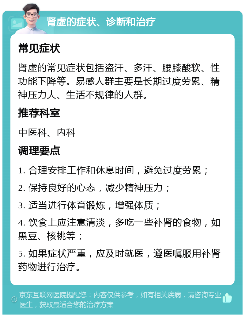 肾虚的症状、诊断和治疗 常见症状 肾虚的常见症状包括盗汗、多汗、腰膝酸软、性功能下降等。易感人群主要是长期过度劳累、精神压力大、生活不规律的人群。 推荐科室 中医科、内科 调理要点 1. 合理安排工作和休息时间，避免过度劳累； 2. 保持良好的心态，减少精神压力； 3. 适当进行体育锻炼，增强体质； 4. 饮食上应注意清淡，多吃一些补肾的食物，如黑豆、核桃等； 5. 如果症状严重，应及时就医，遵医嘱服用补肾药物进行治疗。