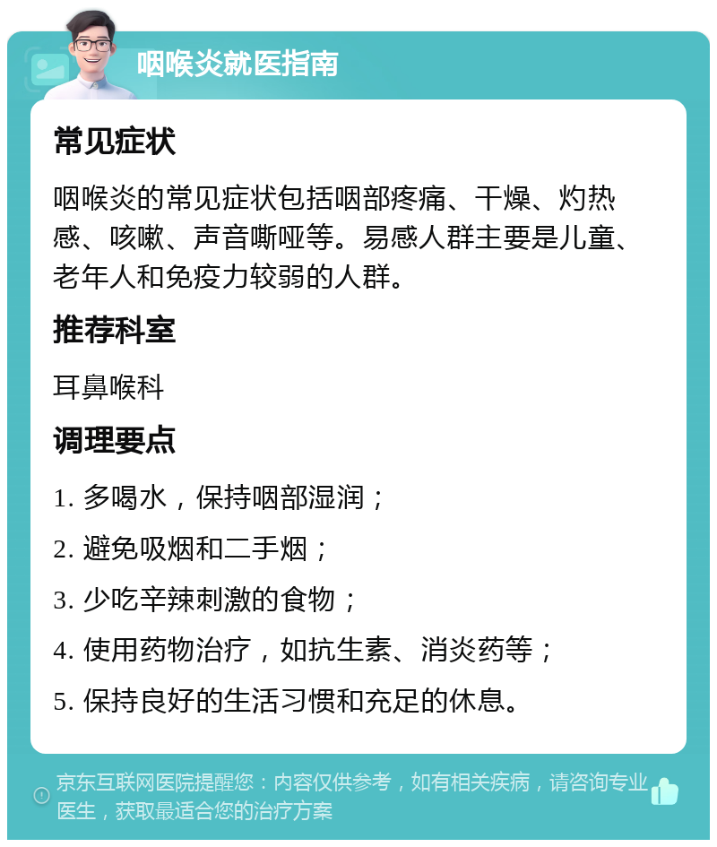 咽喉炎就医指南 常见症状 咽喉炎的常见症状包括咽部疼痛、干燥、灼热感、咳嗽、声音嘶哑等。易感人群主要是儿童、老年人和免疫力较弱的人群。 推荐科室 耳鼻喉科 调理要点 1. 多喝水，保持咽部湿润； 2. 避免吸烟和二手烟； 3. 少吃辛辣刺激的食物； 4. 使用药物治疗，如抗生素、消炎药等； 5. 保持良好的生活习惯和充足的休息。