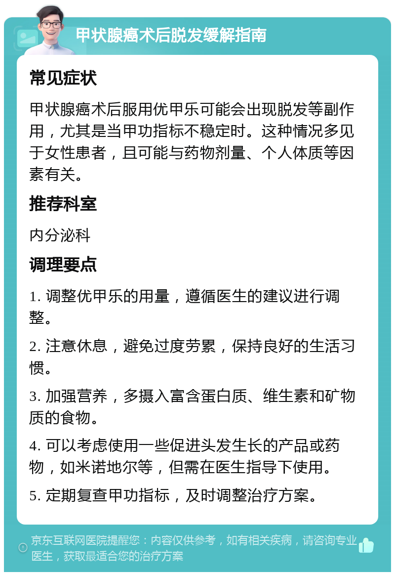 甲状腺癌术后脱发缓解指南 常见症状 甲状腺癌术后服用优甲乐可能会出现脱发等副作用，尤其是当甲功指标不稳定时。这种情况多见于女性患者，且可能与药物剂量、个人体质等因素有关。 推荐科室 内分泌科 调理要点 1. 调整优甲乐的用量，遵循医生的建议进行调整。 2. 注意休息，避免过度劳累，保持良好的生活习惯。 3. 加强营养，多摄入富含蛋白质、维生素和矿物质的食物。 4. 可以考虑使用一些促进头发生长的产品或药物，如米诺地尔等，但需在医生指导下使用。 5. 定期复查甲功指标，及时调整治疗方案。