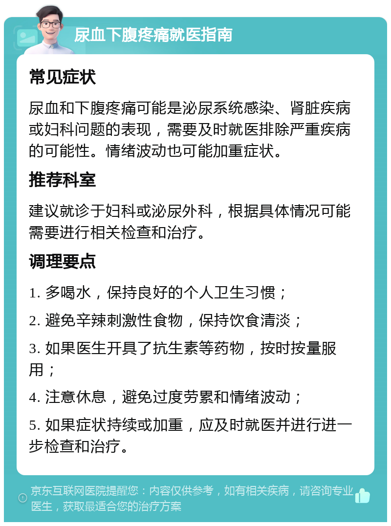 尿血下腹疼痛就医指南 常见症状 尿血和下腹疼痛可能是泌尿系统感染、肾脏疾病或妇科问题的表现，需要及时就医排除严重疾病的可能性。情绪波动也可能加重症状。 推荐科室 建议就诊于妇科或泌尿外科，根据具体情况可能需要进行相关检查和治疗。 调理要点 1. 多喝水，保持良好的个人卫生习惯； 2. 避免辛辣刺激性食物，保持饮食清淡； 3. 如果医生开具了抗生素等药物，按时按量服用； 4. 注意休息，避免过度劳累和情绪波动； 5. 如果症状持续或加重，应及时就医并进行进一步检查和治疗。