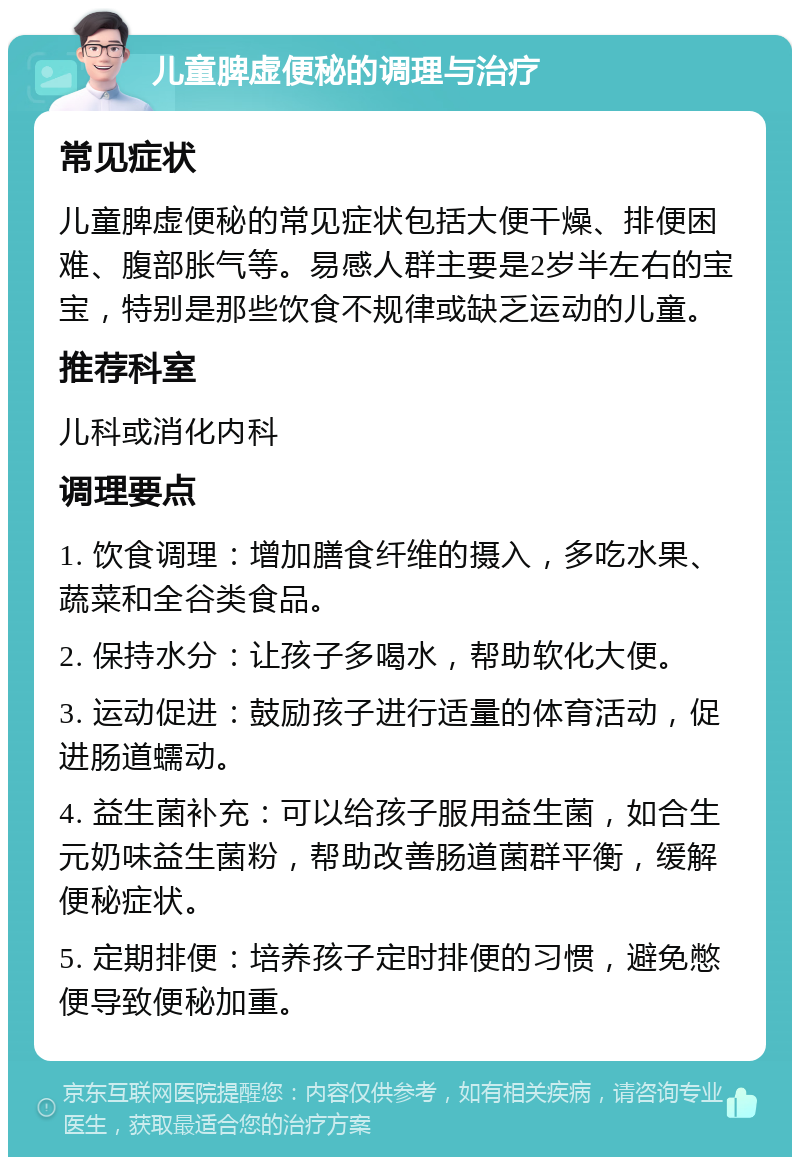 儿童脾虚便秘的调理与治疗 常见症状 儿童脾虚便秘的常见症状包括大便干燥、排便困难、腹部胀气等。易感人群主要是2岁半左右的宝宝，特别是那些饮食不规律或缺乏运动的儿童。 推荐科室 儿科或消化内科 调理要点 1. 饮食调理：增加膳食纤维的摄入，多吃水果、蔬菜和全谷类食品。 2. 保持水分：让孩子多喝水，帮助软化大便。 3. 运动促进：鼓励孩子进行适量的体育活动，促进肠道蠕动。 4. 益生菌补充：可以给孩子服用益生菌，如合生元奶味益生菌粉，帮助改善肠道菌群平衡，缓解便秘症状。 5. 定期排便：培养孩子定时排便的习惯，避免憋便导致便秘加重。