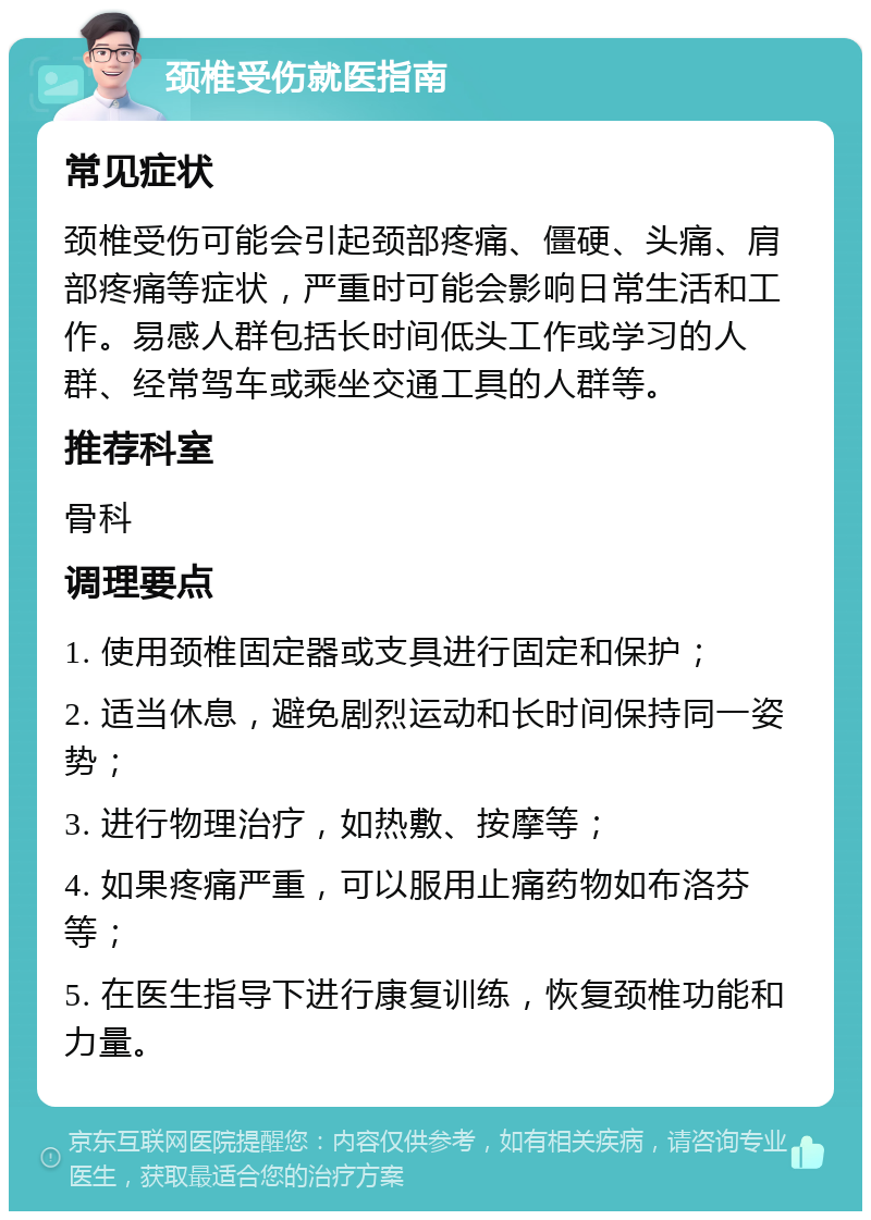 颈椎受伤就医指南 常见症状 颈椎受伤可能会引起颈部疼痛、僵硬、头痛、肩部疼痛等症状，严重时可能会影响日常生活和工作。易感人群包括长时间低头工作或学习的人群、经常驾车或乘坐交通工具的人群等。 推荐科室 骨科 调理要点 1. 使用颈椎固定器或支具进行固定和保护； 2. 适当休息，避免剧烈运动和长时间保持同一姿势； 3. 进行物理治疗，如热敷、按摩等； 4. 如果疼痛严重，可以服用止痛药物如布洛芬等； 5. 在医生指导下进行康复训练，恢复颈椎功能和力量。