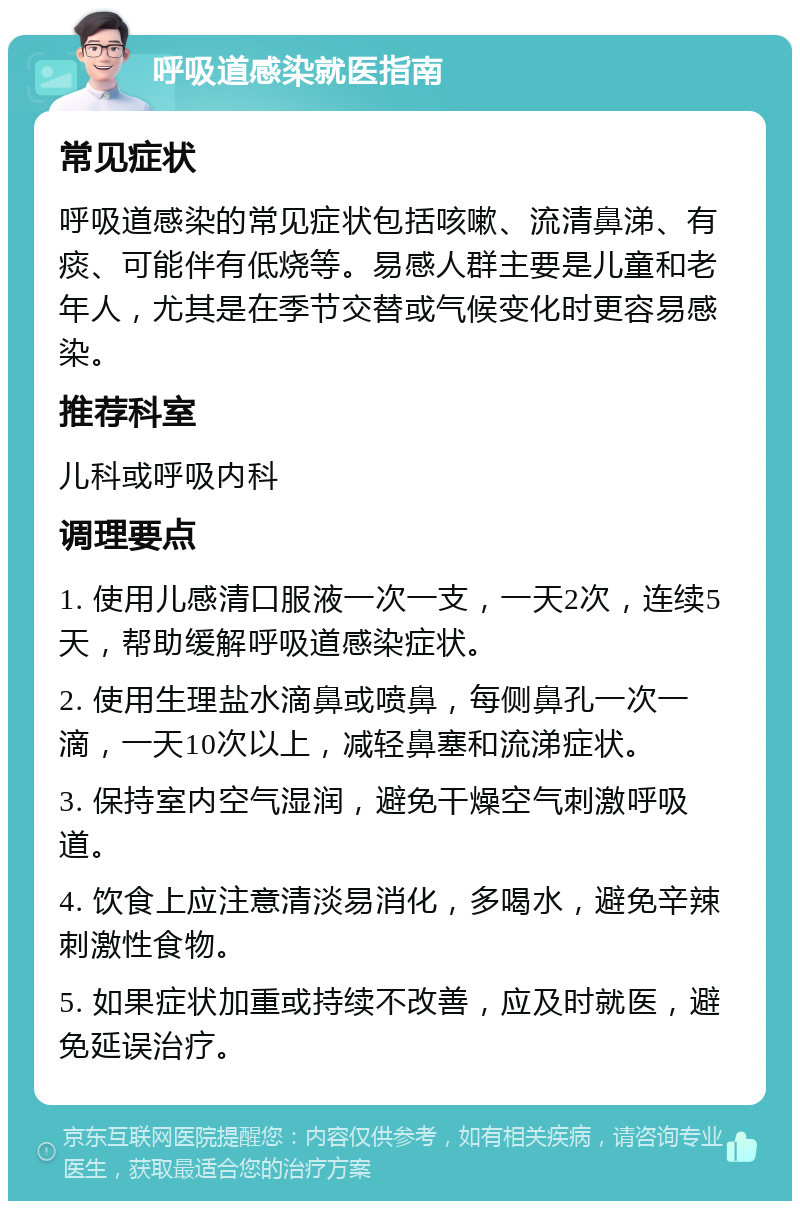 呼吸道感染就医指南 常见症状 呼吸道感染的常见症状包括咳嗽、流清鼻涕、有痰、可能伴有低烧等。易感人群主要是儿童和老年人，尤其是在季节交替或气候变化时更容易感染。 推荐科室 儿科或呼吸内科 调理要点 1. 使用儿感清口服液一次一支，一天2次，连续5天，帮助缓解呼吸道感染症状。 2. 使用生理盐水滴鼻或喷鼻，每侧鼻孔一次一滴，一天10次以上，减轻鼻塞和流涕症状。 3. 保持室内空气湿润，避免干燥空气刺激呼吸道。 4. 饮食上应注意清淡易消化，多喝水，避免辛辣刺激性食物。 5. 如果症状加重或持续不改善，应及时就医，避免延误治疗。