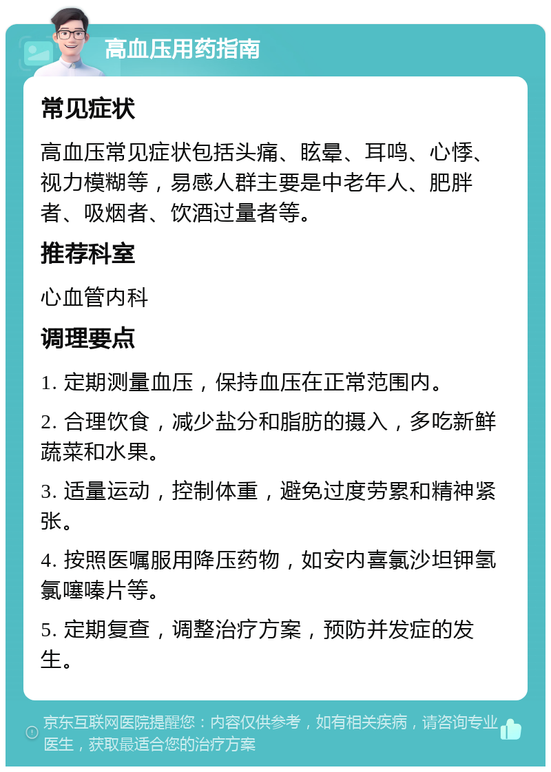 高血压用药指南 常见症状 高血压常见症状包括头痛、眩晕、耳鸣、心悸、视力模糊等，易感人群主要是中老年人、肥胖者、吸烟者、饮酒过量者等。 推荐科室 心血管内科 调理要点 1. 定期测量血压，保持血压在正常范围内。 2. 合理饮食，减少盐分和脂肪的摄入，多吃新鲜蔬菜和水果。 3. 适量运动，控制体重，避免过度劳累和精神紧张。 4. 按照医嘱服用降压药物，如安内喜氯沙坦钾氢氯噻嗪片等。 5. 定期复查，调整治疗方案，预防并发症的发生。