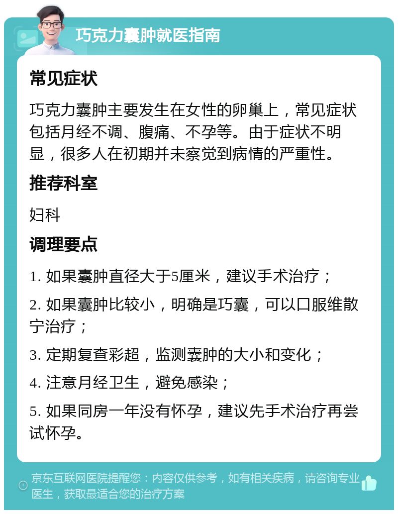 巧克力囊肿就医指南 常见症状 巧克力囊肿主要发生在女性的卵巢上，常见症状包括月经不调、腹痛、不孕等。由于症状不明显，很多人在初期并未察觉到病情的严重性。 推荐科室 妇科 调理要点 1. 如果囊肿直径大于5厘米，建议手术治疗； 2. 如果囊肿比较小，明确是巧囊，可以口服维散宁治疗； 3. 定期复查彩超，监测囊肿的大小和变化； 4. 注意月经卫生，避免感染； 5. 如果同房一年没有怀孕，建议先手术治疗再尝试怀孕。