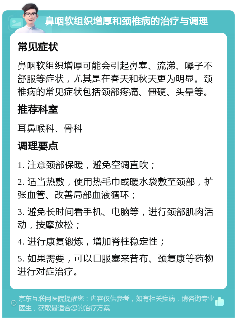 鼻咽软组织增厚和颈椎病的治疗与调理 常见症状 鼻咽软组织增厚可能会引起鼻塞、流涕、嗓子不舒服等症状，尤其是在春天和秋天更为明显。颈椎病的常见症状包括颈部疼痛、僵硬、头晕等。 推荐科室 耳鼻喉科、骨科 调理要点 1. 注意颈部保暖，避免空调直吹； 2. 适当热敷，使用热毛巾或暖水袋敷至颈部，扩张血管、改善局部血液循环； 3. 避免长时间看手机、电脑等，进行颈部肌肉活动，按摩放松； 4. 进行康复锻炼，增加脊柱稳定性； 5. 如果需要，可以口服塞来昔布、颈复康等药物进行对症治疗。