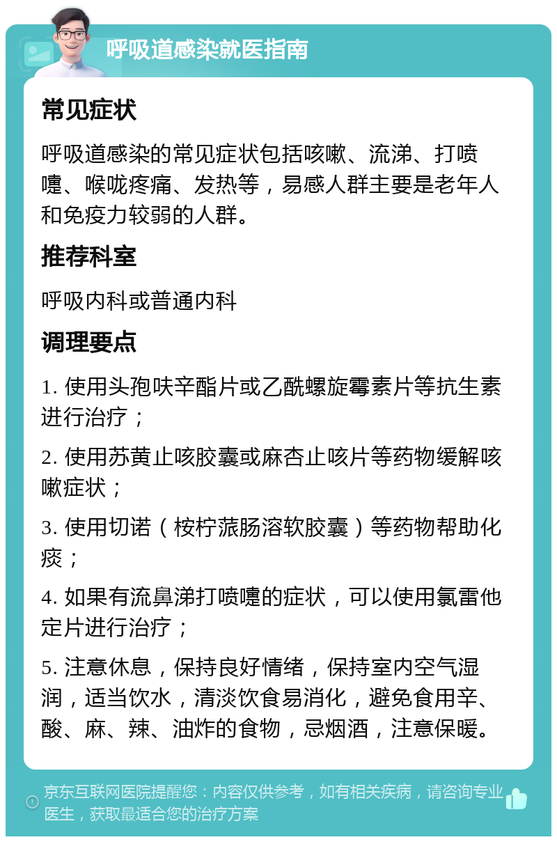 呼吸道感染就医指南 常见症状 呼吸道感染的常见症状包括咳嗽、流涕、打喷嚏、喉咙疼痛、发热等，易感人群主要是老年人和免疫力较弱的人群。 推荐科室 呼吸内科或普通内科 调理要点 1. 使用头孢呋辛酯片或乙酰螺旋霉素片等抗生素进行治疗； 2. 使用苏黄止咳胶囊或麻杏止咳片等药物缓解咳嗽症状； 3. 使用切诺（桉柠蒎肠溶软胶囊）等药物帮助化痰； 4. 如果有流鼻涕打喷嚏的症状，可以使用氯雷他定片进行治疗； 5. 注意休息，保持良好情绪，保持室内空气湿润，适当饮水，清淡饮食易消化，避免食用辛、酸、麻、辣、油炸的食物，忌烟酒，注意保暖。