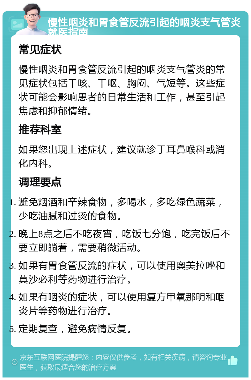 慢性咽炎和胃食管反流引起的咽炎支气管炎就医指南 常见症状 慢性咽炎和胃食管反流引起的咽炎支气管炎的常见症状包括干咳、干呕、胸闷、气短等。这些症状可能会影响患者的日常生活和工作，甚至引起焦虑和抑郁情绪。 推荐科室 如果您出现上述症状，建议就诊于耳鼻喉科或消化内科。 调理要点 避免烟酒和辛辣食物，多喝水，多吃绿色蔬菜，少吃油腻和过烫的食物。 晚上8点之后不吃夜宵，吃饭七分饱，吃完饭后不要立即躺着，需要稍微活动。 如果有胃食管反流的症状，可以使用奥美拉唑和莫沙必利等药物进行治疗。 如果有咽炎的症状，可以使用复方甲氧那明和咽炎片等药物进行治疗。 定期复查，避免病情反复。