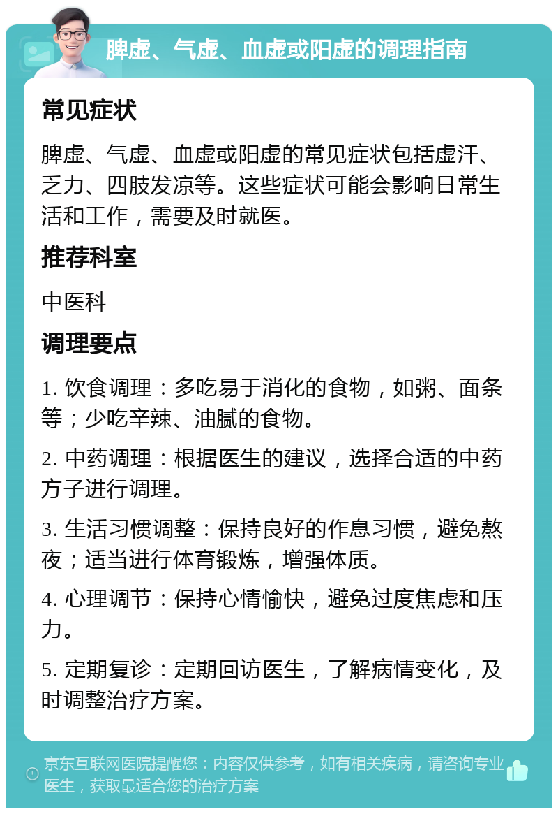 脾虚、气虚、血虚或阳虚的调理指南 常见症状 脾虚、气虚、血虚或阳虚的常见症状包括虚汗、乏力、四肢发凉等。这些症状可能会影响日常生活和工作，需要及时就医。 推荐科室 中医科 调理要点 1. 饮食调理：多吃易于消化的食物，如粥、面条等；少吃辛辣、油腻的食物。 2. 中药调理：根据医生的建议，选择合适的中药方子进行调理。 3. 生活习惯调整：保持良好的作息习惯，避免熬夜；适当进行体育锻炼，增强体质。 4. 心理调节：保持心情愉快，避免过度焦虑和压力。 5. 定期复诊：定期回访医生，了解病情变化，及时调整治疗方案。