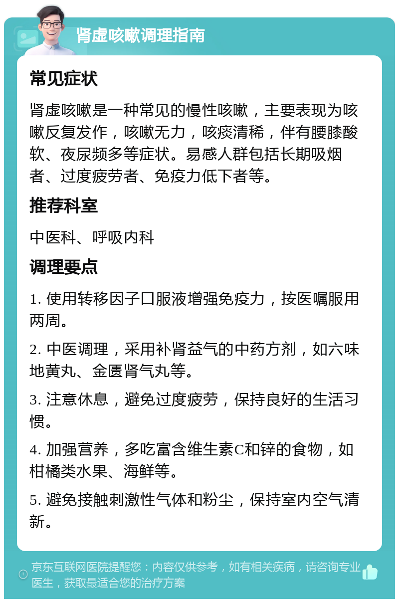 肾虚咳嗽调理指南 常见症状 肾虚咳嗽是一种常见的慢性咳嗽，主要表现为咳嗽反复发作，咳嗽无力，咳痰清稀，伴有腰膝酸软、夜尿频多等症状。易感人群包括长期吸烟者、过度疲劳者、免疫力低下者等。 推荐科室 中医科、呼吸内科 调理要点 1. 使用转移因子口服液增强免疫力，按医嘱服用两周。 2. 中医调理，采用补肾益气的中药方剂，如六味地黄丸、金匮肾气丸等。 3. 注意休息，避免过度疲劳，保持良好的生活习惯。 4. 加强营养，多吃富含维生素C和锌的食物，如柑橘类水果、海鲜等。 5. 避免接触刺激性气体和粉尘，保持室内空气清新。