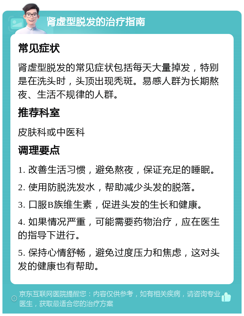 肾虚型脱发的治疗指南 常见症状 肾虚型脱发的常见症状包括每天大量掉发，特别是在洗头时，头顶出现秃斑。易感人群为长期熬夜、生活不规律的人群。 推荐科室 皮肤科或中医科 调理要点 1. 改善生活习惯，避免熬夜，保证充足的睡眠。 2. 使用防脱洗发水，帮助减少头发的脱落。 3. 口服B族维生素，促进头发的生长和健康。 4. 如果情况严重，可能需要药物治疗，应在医生的指导下进行。 5. 保持心情舒畅，避免过度压力和焦虑，这对头发的健康也有帮助。