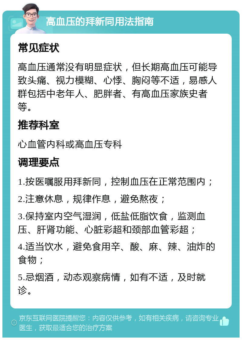 高血压的拜新同用法指南 常见症状 高血压通常没有明显症状，但长期高血压可能导致头痛、视力模糊、心悸、胸闷等不适，易感人群包括中老年人、肥胖者、有高血压家族史者等。 推荐科室 心血管内科或高血压专科 调理要点 1.按医嘱服用拜新同，控制血压在正常范围内； 2.注意休息，规律作息，避免熬夜； 3.保持室内空气湿润，低盐低脂饮食，监测血压、肝肾功能、心脏彩超和颈部血管彩超； 4.适当饮水，避免食用辛、酸、麻、辣、油炸的食物； 5.忌烟酒，动态观察病情，如有不适，及时就诊。