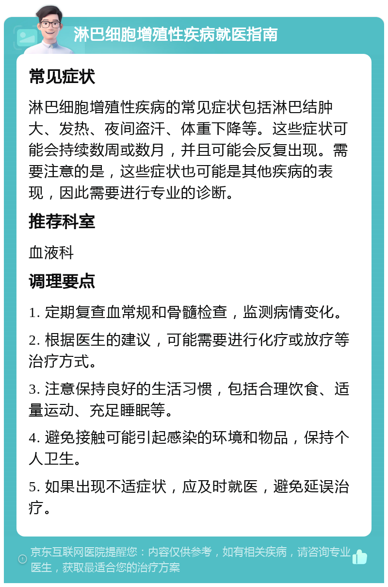 淋巴细胞增殖性疾病就医指南 常见症状 淋巴细胞增殖性疾病的常见症状包括淋巴结肿大、发热、夜间盗汗、体重下降等。这些症状可能会持续数周或数月，并且可能会反复出现。需要注意的是，这些症状也可能是其他疾病的表现，因此需要进行专业的诊断。 推荐科室 血液科 调理要点 1. 定期复查血常规和骨髓检查，监测病情变化。 2. 根据医生的建议，可能需要进行化疗或放疗等治疗方式。 3. 注意保持良好的生活习惯，包括合理饮食、适量运动、充足睡眠等。 4. 避免接触可能引起感染的环境和物品，保持个人卫生。 5. 如果出现不适症状，应及时就医，避免延误治疗。