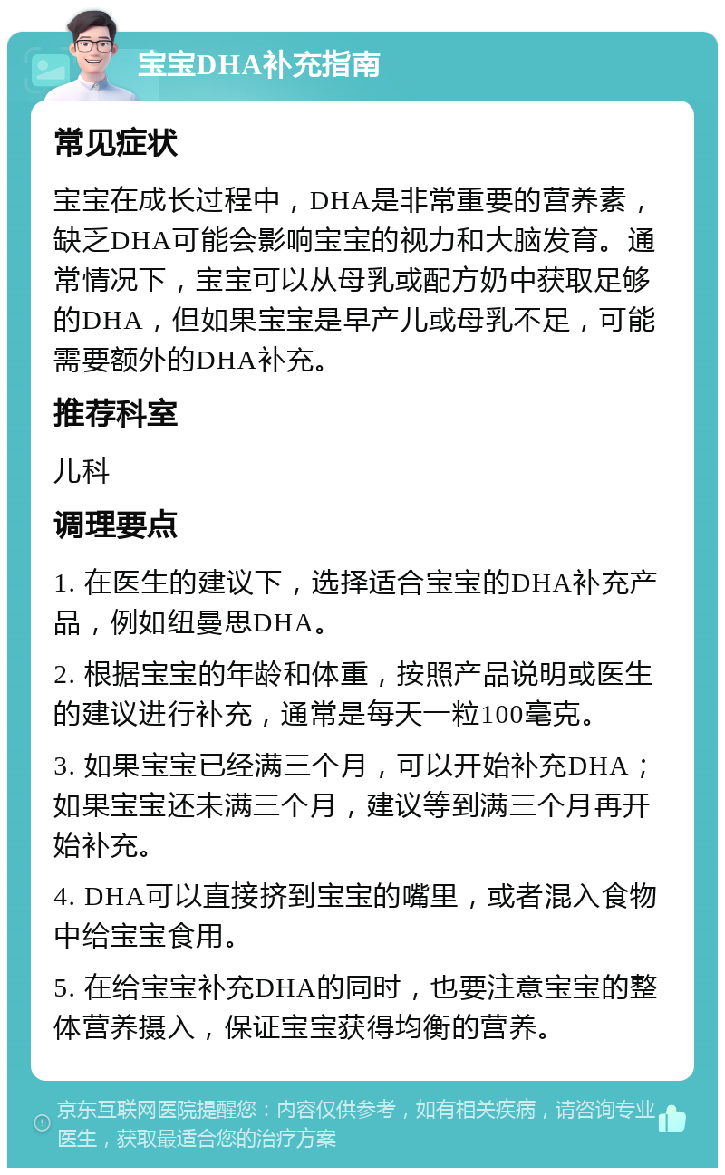 宝宝DHA补充指南 常见症状 宝宝在成长过程中，DHA是非常重要的营养素，缺乏DHA可能会影响宝宝的视力和大脑发育。通常情况下，宝宝可以从母乳或配方奶中获取足够的DHA，但如果宝宝是早产儿或母乳不足，可能需要额外的DHA补充。 推荐科室 儿科 调理要点 1. 在医生的建议下，选择适合宝宝的DHA补充产品，例如纽曼思DHA。 2. 根据宝宝的年龄和体重，按照产品说明或医生的建议进行补充，通常是每天一粒100毫克。 3. 如果宝宝已经满三个月，可以开始补充DHA；如果宝宝还未满三个月，建议等到满三个月再开始补充。 4. DHA可以直接挤到宝宝的嘴里，或者混入食物中给宝宝食用。 5. 在给宝宝补充DHA的同时，也要注意宝宝的整体营养摄入，保证宝宝获得均衡的营养。