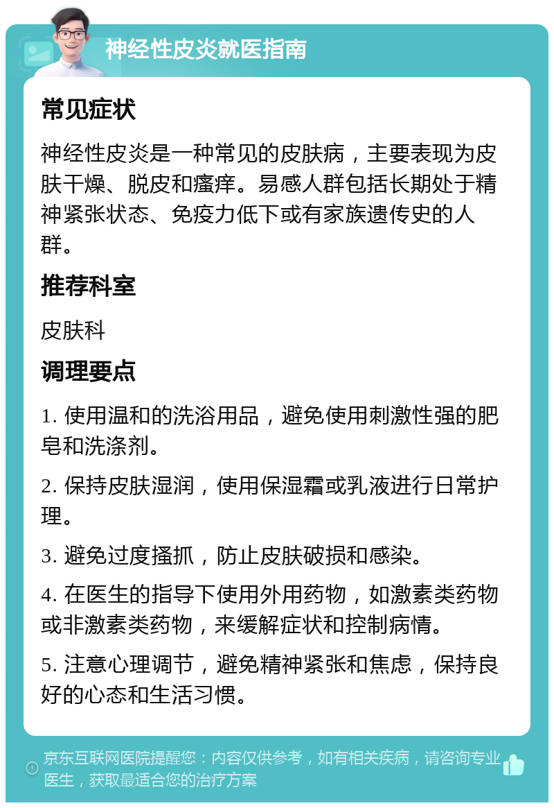 神经性皮炎就医指南 常见症状 神经性皮炎是一种常见的皮肤病，主要表现为皮肤干燥、脱皮和瘙痒。易感人群包括长期处于精神紧张状态、免疫力低下或有家族遗传史的人群。 推荐科室 皮肤科 调理要点 1. 使用温和的洗浴用品，避免使用刺激性强的肥皂和洗涤剂。 2. 保持皮肤湿润，使用保湿霜或乳液进行日常护理。 3. 避免过度搔抓，防止皮肤破损和感染。 4. 在医生的指导下使用外用药物，如激素类药物或非激素类药物，来缓解症状和控制病情。 5. 注意心理调节，避免精神紧张和焦虑，保持良好的心态和生活习惯。