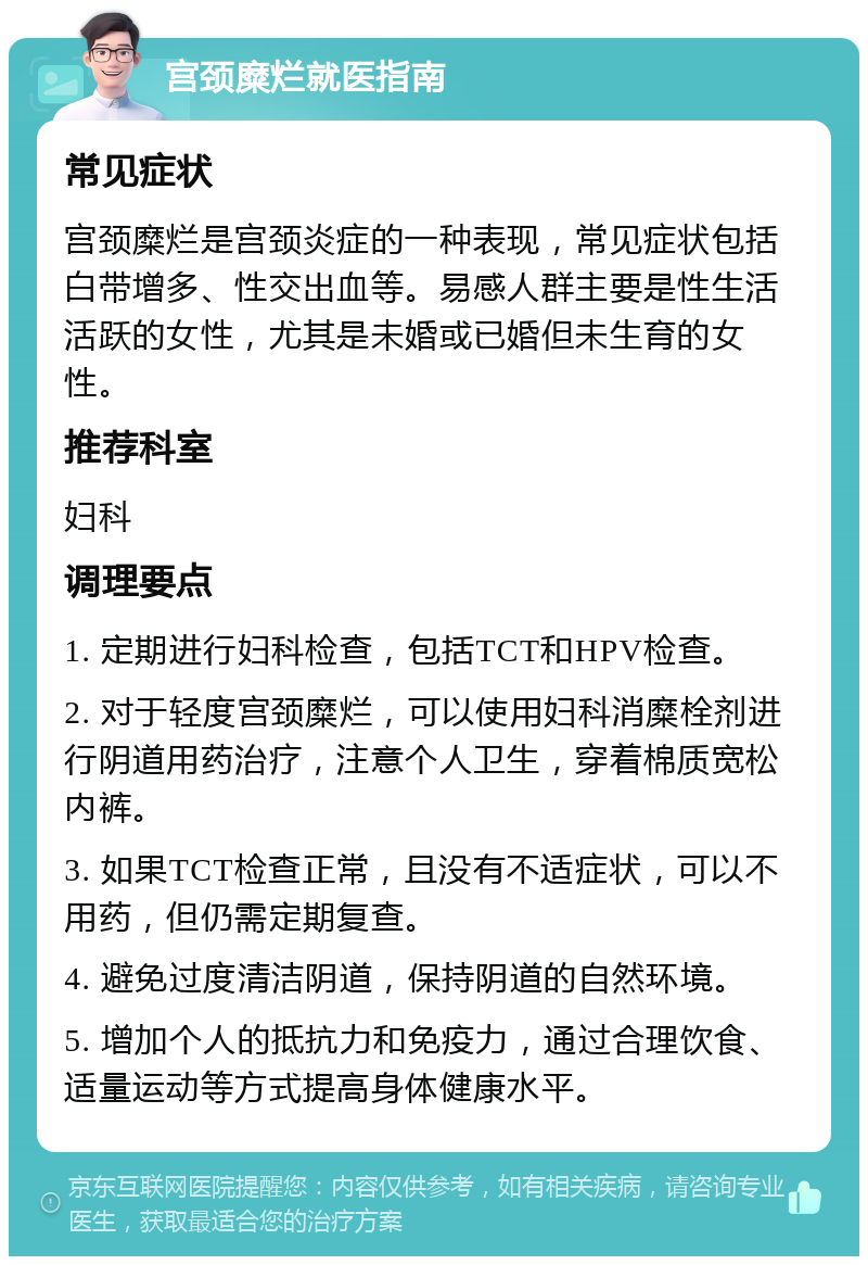 宫颈糜烂就医指南 常见症状 宫颈糜烂是宫颈炎症的一种表现，常见症状包括白带增多、性交出血等。易感人群主要是性生活活跃的女性，尤其是未婚或已婚但未生育的女性。 推荐科室 妇科 调理要点 1. 定期进行妇科检查，包括TCT和HPV检查。 2. 对于轻度宫颈糜烂，可以使用妇科消糜栓剂进行阴道用药治疗，注意个人卫生，穿着棉质宽松内裤。 3. 如果TCT检查正常，且没有不适症状，可以不用药，但仍需定期复查。 4. 避免过度清洁阴道，保持阴道的自然环境。 5. 增加个人的抵抗力和免疫力，通过合理饮食、适量运动等方式提高身体健康水平。