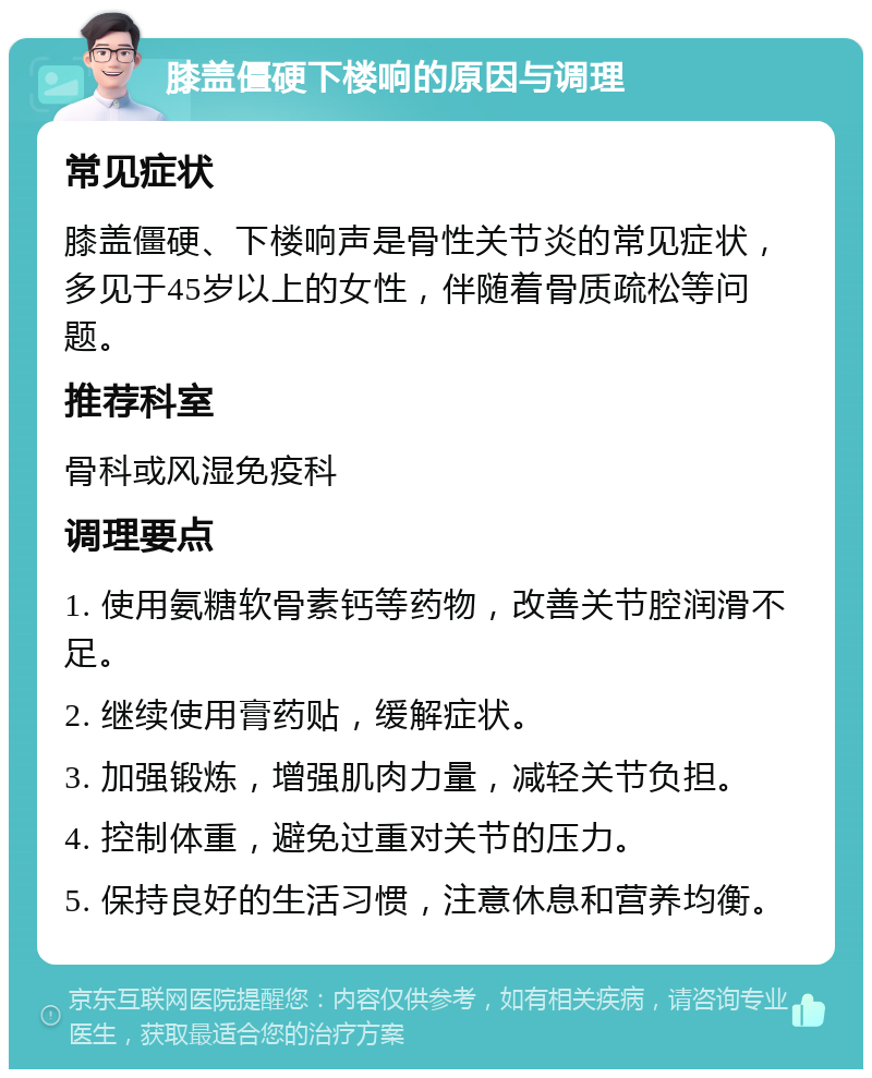 膝盖僵硬下楼响的原因与调理 常见症状 膝盖僵硬、下楼响声是骨性关节炎的常见症状，多见于45岁以上的女性，伴随着骨质疏松等问题。 推荐科室 骨科或风湿免疫科 调理要点 1. 使用氨糖软骨素钙等药物，改善关节腔润滑不足。 2. 继续使用膏药贴，缓解症状。 3. 加强锻炼，增强肌肉力量，减轻关节负担。 4. 控制体重，避免过重对关节的压力。 5. 保持良好的生活习惯，注意休息和营养均衡。