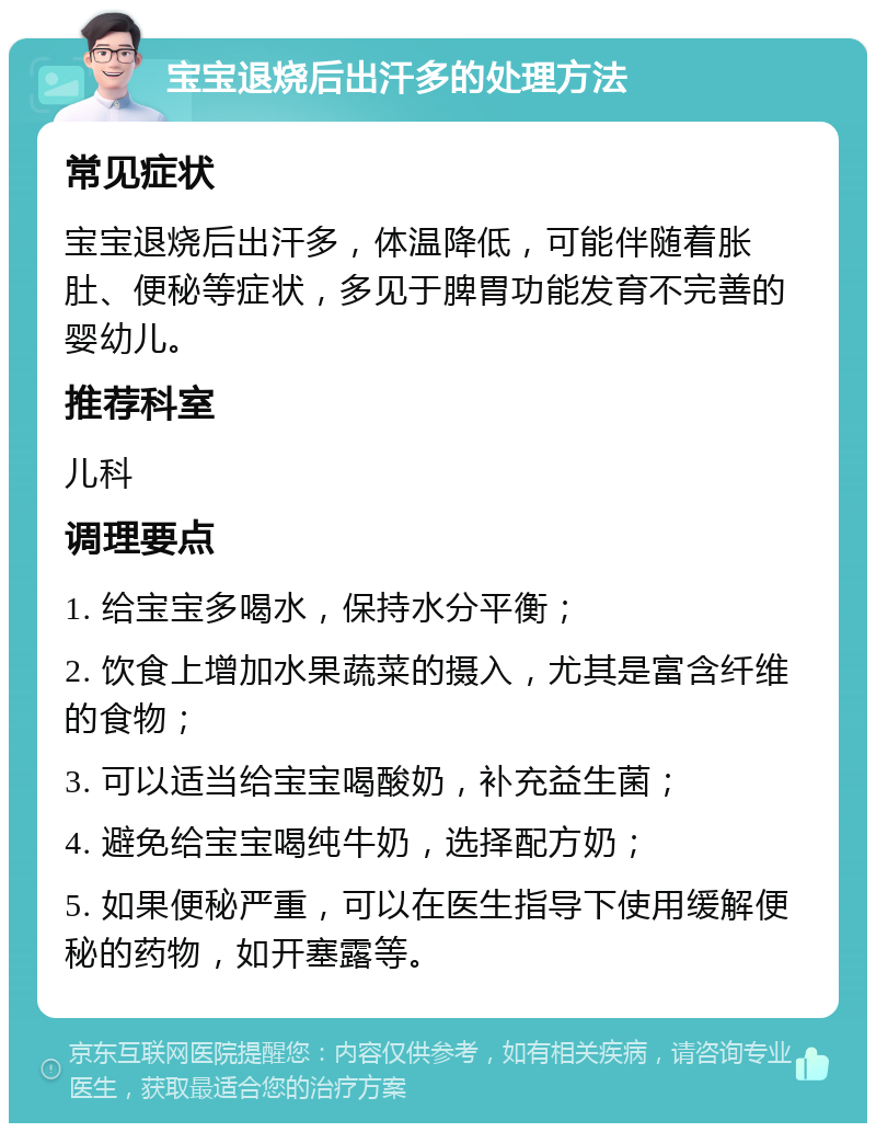 宝宝退烧后出汗多的处理方法 常见症状 宝宝退烧后出汗多，体温降低，可能伴随着胀肚、便秘等症状，多见于脾胃功能发育不完善的婴幼儿。 推荐科室 儿科 调理要点 1. 给宝宝多喝水，保持水分平衡； 2. 饮食上增加水果蔬菜的摄入，尤其是富含纤维的食物； 3. 可以适当给宝宝喝酸奶，补充益生菌； 4. 避免给宝宝喝纯牛奶，选择配方奶； 5. 如果便秘严重，可以在医生指导下使用缓解便秘的药物，如开塞露等。