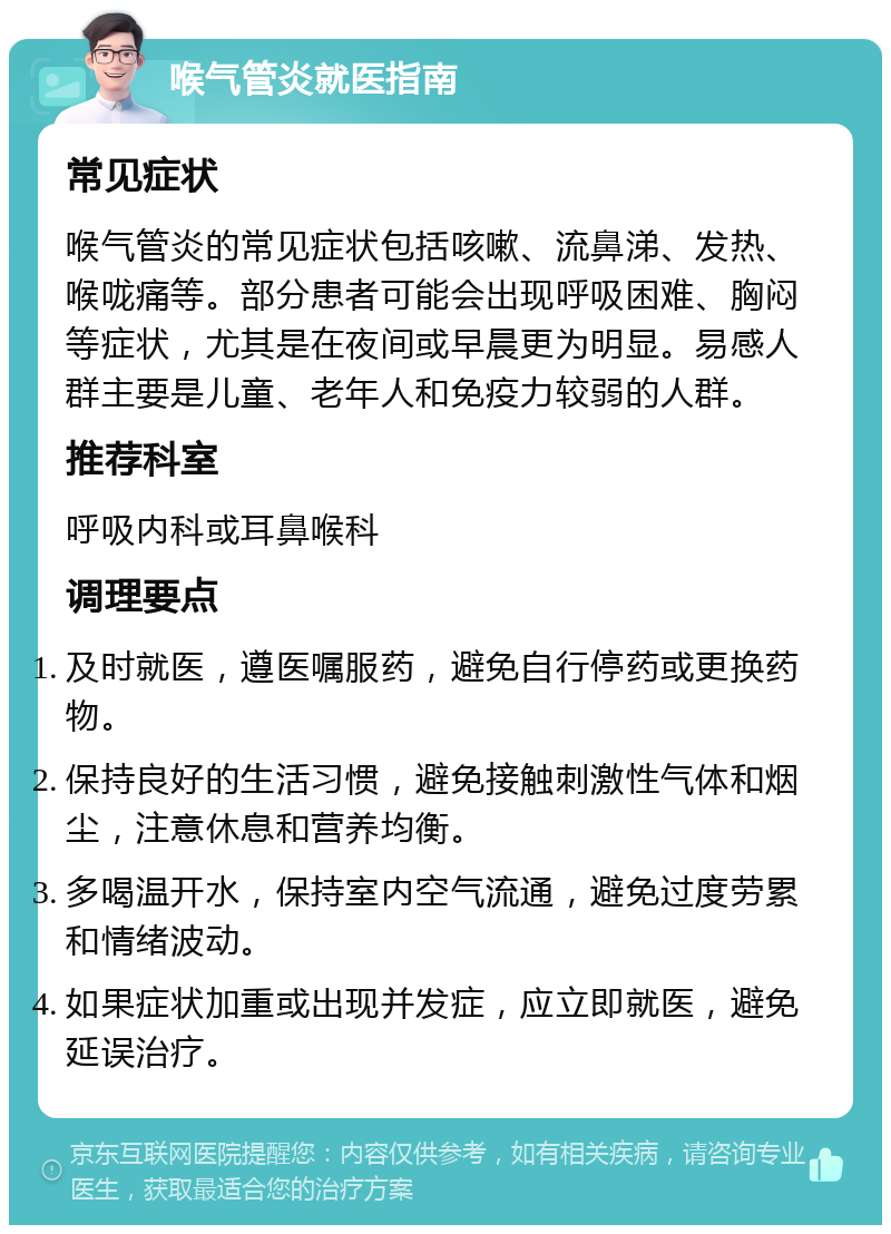 喉气管炎就医指南 常见症状 喉气管炎的常见症状包括咳嗽、流鼻涕、发热、喉咙痛等。部分患者可能会出现呼吸困难、胸闷等症状，尤其是在夜间或早晨更为明显。易感人群主要是儿童、老年人和免疫力较弱的人群。 推荐科室 呼吸内科或耳鼻喉科 调理要点 及时就医，遵医嘱服药，避免自行停药或更换药物。 保持良好的生活习惯，避免接触刺激性气体和烟尘，注意休息和营养均衡。 多喝温开水，保持室内空气流通，避免过度劳累和情绪波动。 如果症状加重或出现并发症，应立即就医，避免延误治疗。