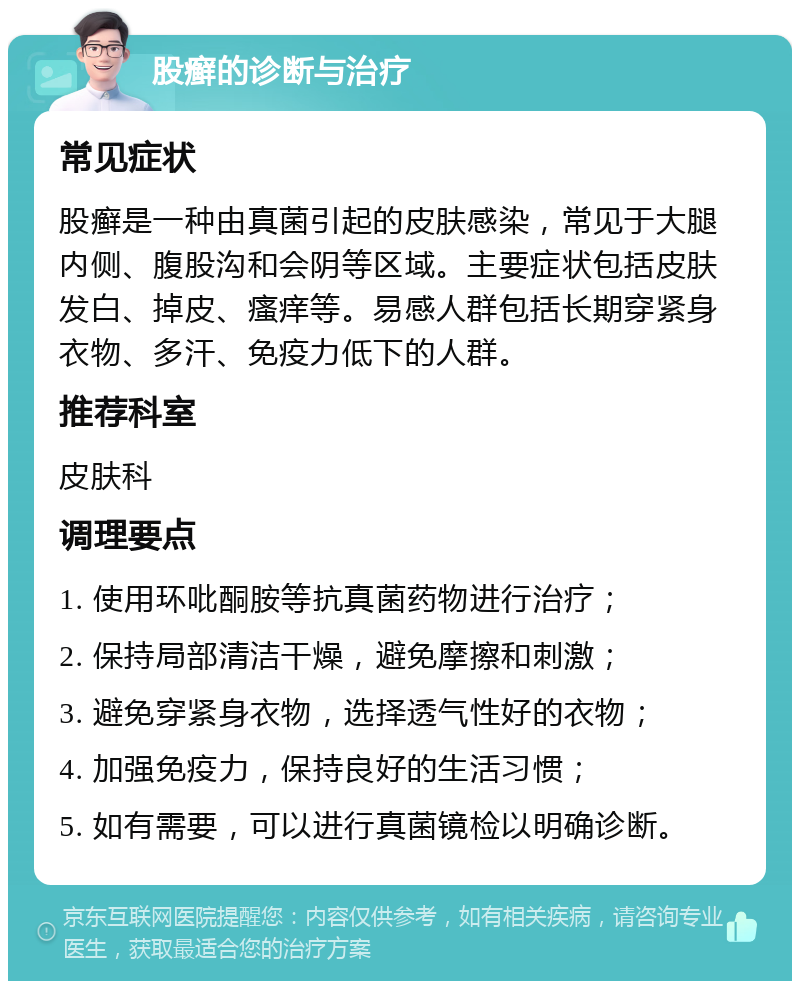 股癣的诊断与治疗 常见症状 股癣是一种由真菌引起的皮肤感染，常见于大腿内侧、腹股沟和会阴等区域。主要症状包括皮肤发白、掉皮、瘙痒等。易感人群包括长期穿紧身衣物、多汗、免疫力低下的人群。 推荐科室 皮肤科 调理要点 1. 使用环吡酮胺等抗真菌药物进行治疗； 2. 保持局部清洁干燥，避免摩擦和刺激； 3. 避免穿紧身衣物，选择透气性好的衣物； 4. 加强免疫力，保持良好的生活习惯； 5. 如有需要，可以进行真菌镜检以明确诊断。