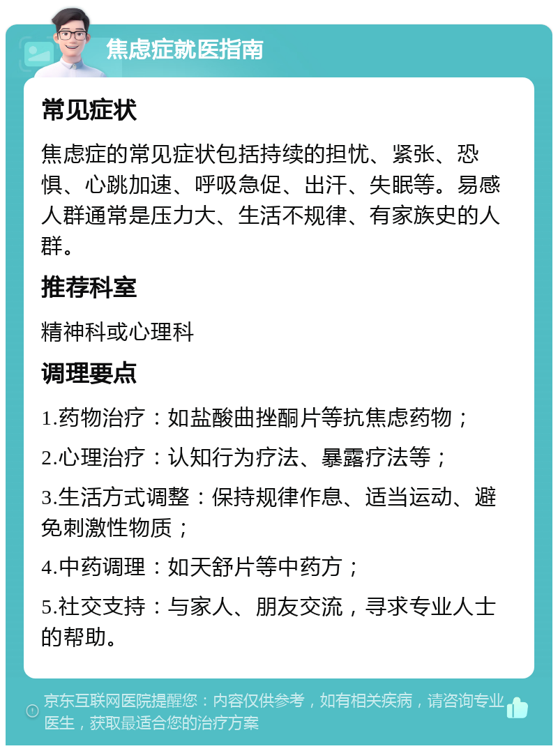 焦虑症就医指南 常见症状 焦虑症的常见症状包括持续的担忧、紧张、恐惧、心跳加速、呼吸急促、出汗、失眠等。易感人群通常是压力大、生活不规律、有家族史的人群。 推荐科室 精神科或心理科 调理要点 1.药物治疗：如盐酸曲挫酮片等抗焦虑药物； 2.心理治疗：认知行为疗法、暴露疗法等； 3.生活方式调整：保持规律作息、适当运动、避免刺激性物质； 4.中药调理：如天舒片等中药方； 5.社交支持：与家人、朋友交流，寻求专业人士的帮助。