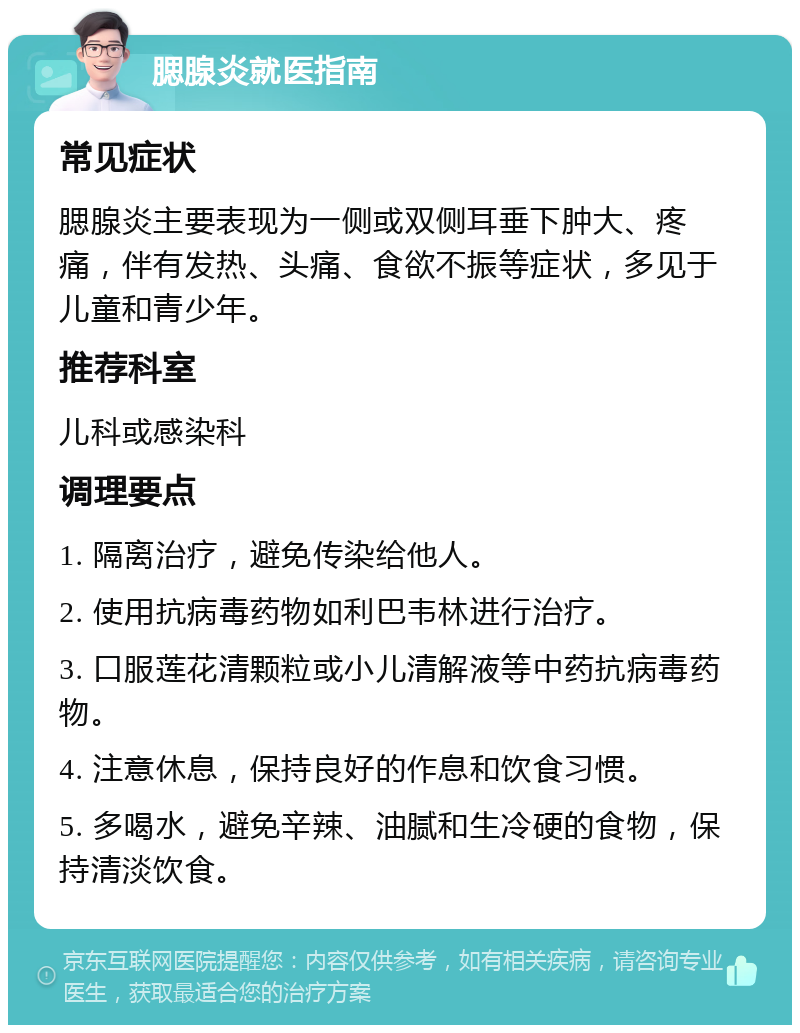 腮腺炎就医指南 常见症状 腮腺炎主要表现为一侧或双侧耳垂下肿大、疼痛，伴有发热、头痛、食欲不振等症状，多见于儿童和青少年。 推荐科室 儿科或感染科 调理要点 1. 隔离治疗，避免传染给他人。 2. 使用抗病毒药物如利巴韦林进行治疗。 3. 口服莲花清颗粒或小儿清解液等中药抗病毒药物。 4. 注意休息，保持良好的作息和饮食习惯。 5. 多喝水，避免辛辣、油腻和生冷硬的食物，保持清淡饮食。