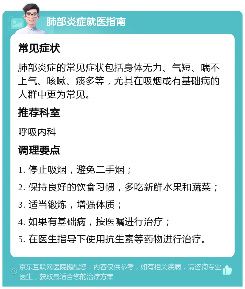 肺部炎症就医指南 常见症状 肺部炎症的常见症状包括身体无力、气短、喘不上气、咳嗽、痰多等，尤其在吸烟或有基础病的人群中更为常见。 推荐科室 呼吸内科 调理要点 1. 停止吸烟，避免二手烟； 2. 保持良好的饮食习惯，多吃新鲜水果和蔬菜； 3. 适当锻炼，增强体质； 4. 如果有基础病，按医嘱进行治疗； 5. 在医生指导下使用抗生素等药物进行治疗。