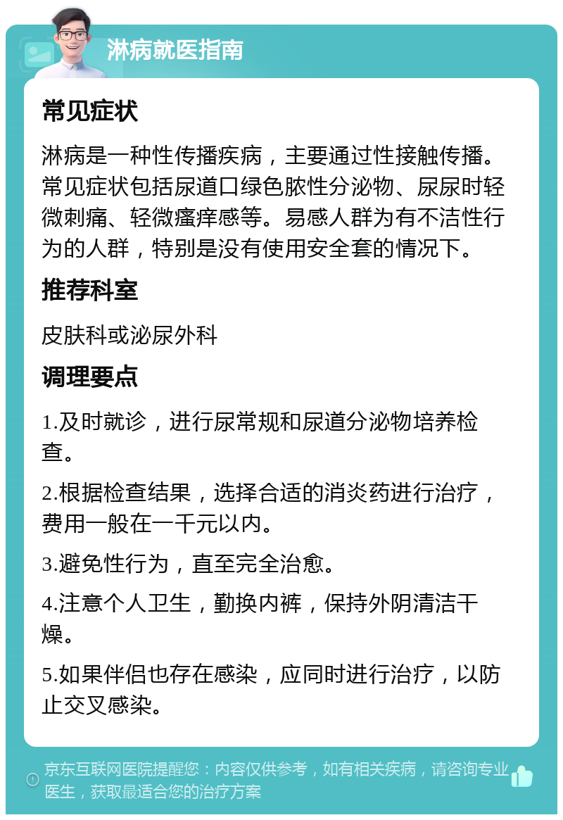 淋病就医指南 常见症状 淋病是一种性传播疾病，主要通过性接触传播。常见症状包括尿道口绿色脓性分泌物、尿尿时轻微刺痛、轻微瘙痒感等。易感人群为有不洁性行为的人群，特别是没有使用安全套的情况下。 推荐科室 皮肤科或泌尿外科 调理要点 1.及时就诊，进行尿常规和尿道分泌物培养检查。 2.根据检查结果，选择合适的消炎药进行治疗，费用一般在一千元以内。 3.避免性行为，直至完全治愈。 4.注意个人卫生，勤换内裤，保持外阴清洁干燥。 5.如果伴侣也存在感染，应同时进行治疗，以防止交叉感染。