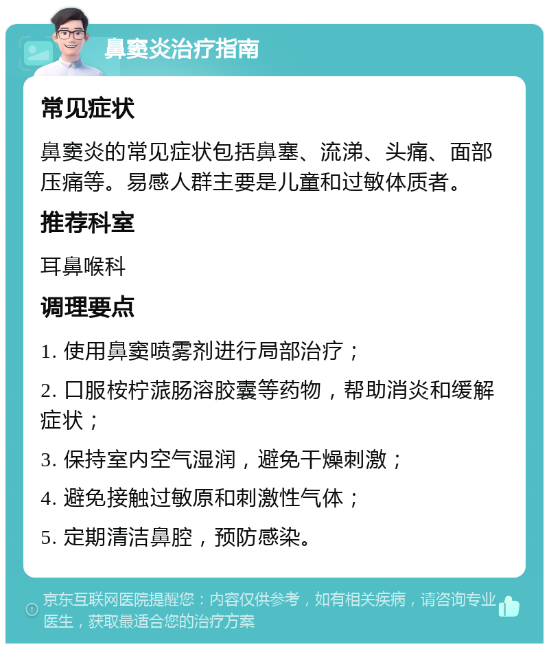 鼻窦炎治疗指南 常见症状 鼻窦炎的常见症状包括鼻塞、流涕、头痛、面部压痛等。易感人群主要是儿童和过敏体质者。 推荐科室 耳鼻喉科 调理要点 1. 使用鼻窦喷雾剂进行局部治疗； 2. 口服桉柠蒎肠溶胶囊等药物，帮助消炎和缓解症状； 3. 保持室内空气湿润，避免干燥刺激； 4. 避免接触过敏原和刺激性气体； 5. 定期清洁鼻腔，预防感染。