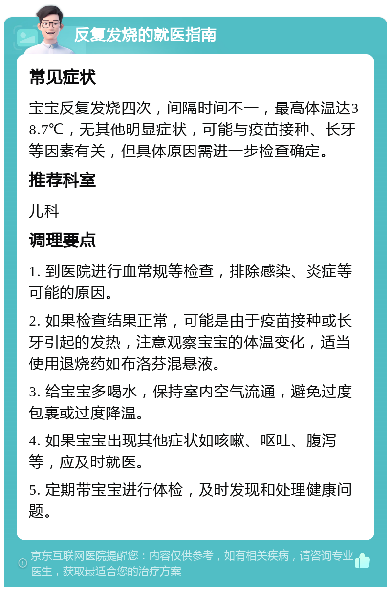 反复发烧的就医指南 常见症状 宝宝反复发烧四次，间隔时间不一，最高体温达38.7℃，无其他明显症状，可能与疫苗接种、长牙等因素有关，但具体原因需进一步检查确定。 推荐科室 儿科 调理要点 1. 到医院进行血常规等检查，排除感染、炎症等可能的原因。 2. 如果检查结果正常，可能是由于疫苗接种或长牙引起的发热，注意观察宝宝的体温变化，适当使用退烧药如布洛芬混悬液。 3. 给宝宝多喝水，保持室内空气流通，避免过度包裹或过度降温。 4. 如果宝宝出现其他症状如咳嗽、呕吐、腹泻等，应及时就医。 5. 定期带宝宝进行体检，及时发现和处理健康问题。