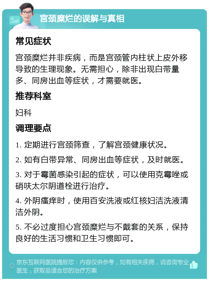 宫颈糜烂的误解与真相 常见症状 宫颈糜烂并非疾病，而是宫颈管内柱状上皮外移导致的生理现象。无需担心，除非出现白带量多、同房出血等症状，才需要就医。 推荐科室 妇科 调理要点 1. 定期进行宫颈筛查，了解宫颈健康状况。 2. 如有白带异常、同房出血等症状，及时就医。 3. 对于霉菌感染引起的症状，可以使用克霉唑或硝呋太尔阴道栓进行治疗。 4. 外阴瘙痒时，使用百安洗液或红核妇洁洗液清洁外阴。 5. 不必过度担心宫颈糜烂与不戴套的关系，保持良好的生活习惯和卫生习惯即可。