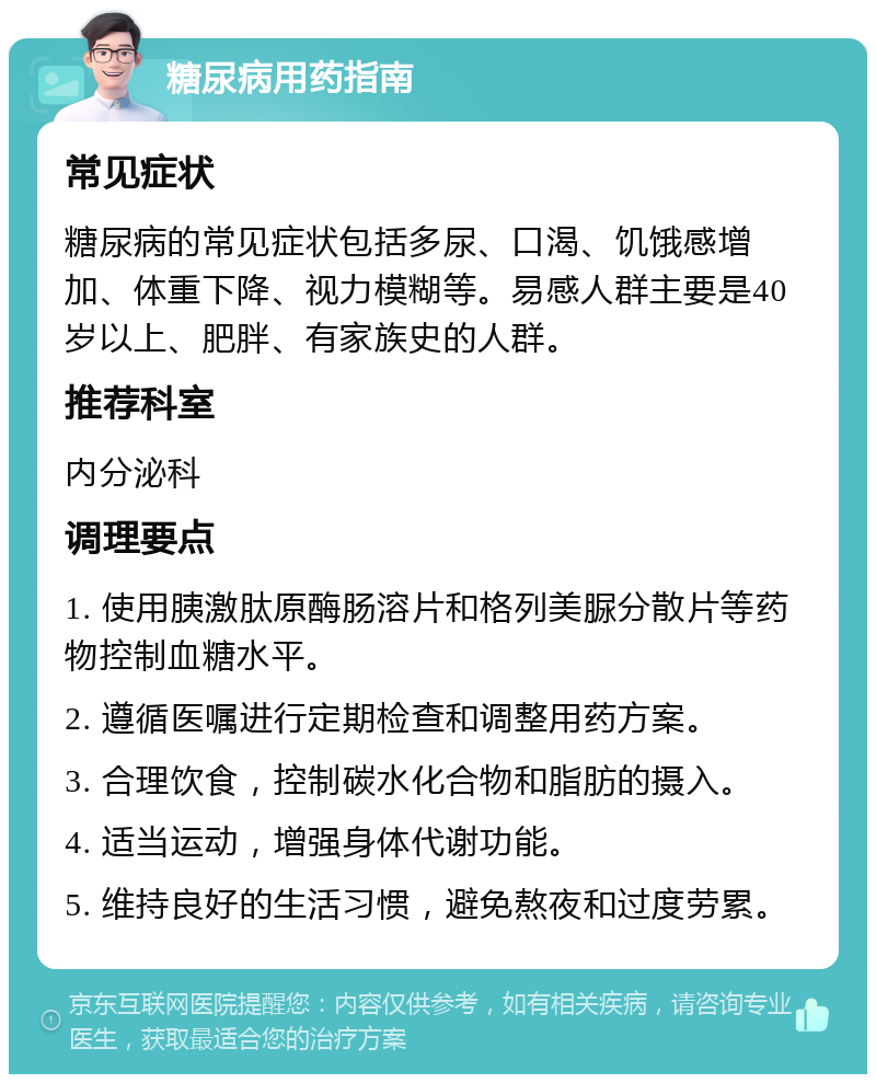 糖尿病用药指南 常见症状 糖尿病的常见症状包括多尿、口渴、饥饿感增加、体重下降、视力模糊等。易感人群主要是40岁以上、肥胖、有家族史的人群。 推荐科室 内分泌科 调理要点 1. 使用胰激肽原酶肠溶片和格列美脲分散片等药物控制血糖水平。 2. 遵循医嘱进行定期检查和调整用药方案。 3. 合理饮食，控制碳水化合物和脂肪的摄入。 4. 适当运动，增强身体代谢功能。 5. 维持良好的生活习惯，避免熬夜和过度劳累。