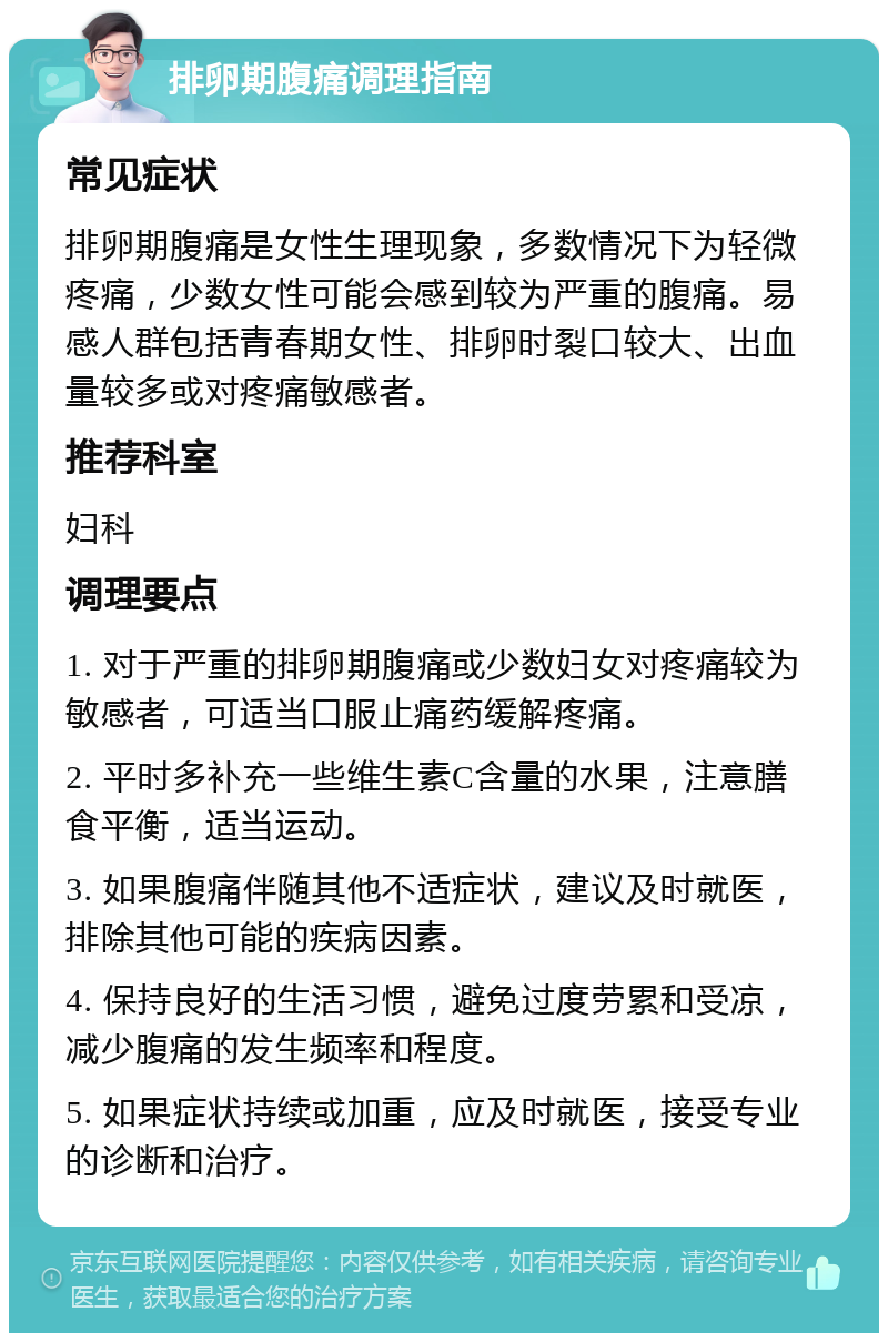 排卵期腹痛调理指南 常见症状 排卵期腹痛是女性生理现象，多数情况下为轻微疼痛，少数女性可能会感到较为严重的腹痛。易感人群包括青春期女性、排卵时裂口较大、出血量较多或对疼痛敏感者。 推荐科室 妇科 调理要点 1. 对于严重的排卵期腹痛或少数妇女对疼痛较为敏感者，可适当口服止痛药缓解疼痛。 2. 平时多补充一些维生素C含量的水果，注意膳食平衡，适当运动。 3. 如果腹痛伴随其他不适症状，建议及时就医，排除其他可能的疾病因素。 4. 保持良好的生活习惯，避免过度劳累和受凉，减少腹痛的发生频率和程度。 5. 如果症状持续或加重，应及时就医，接受专业的诊断和治疗。