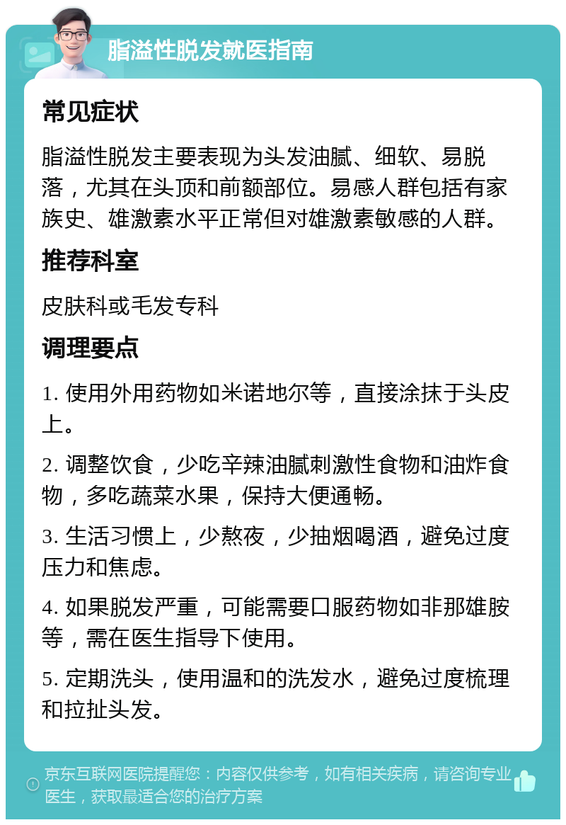 脂溢性脱发就医指南 常见症状 脂溢性脱发主要表现为头发油腻、细软、易脱落，尤其在头顶和前额部位。易感人群包括有家族史、雄激素水平正常但对雄激素敏感的人群。 推荐科室 皮肤科或毛发专科 调理要点 1. 使用外用药物如米诺地尔等，直接涂抹于头皮上。 2. 调整饮食，少吃辛辣油腻刺激性食物和油炸食物，多吃蔬菜水果，保持大便通畅。 3. 生活习惯上，少熬夜，少抽烟喝酒，避免过度压力和焦虑。 4. 如果脱发严重，可能需要口服药物如非那雄胺等，需在医生指导下使用。 5. 定期洗头，使用温和的洗发水，避免过度梳理和拉扯头发。