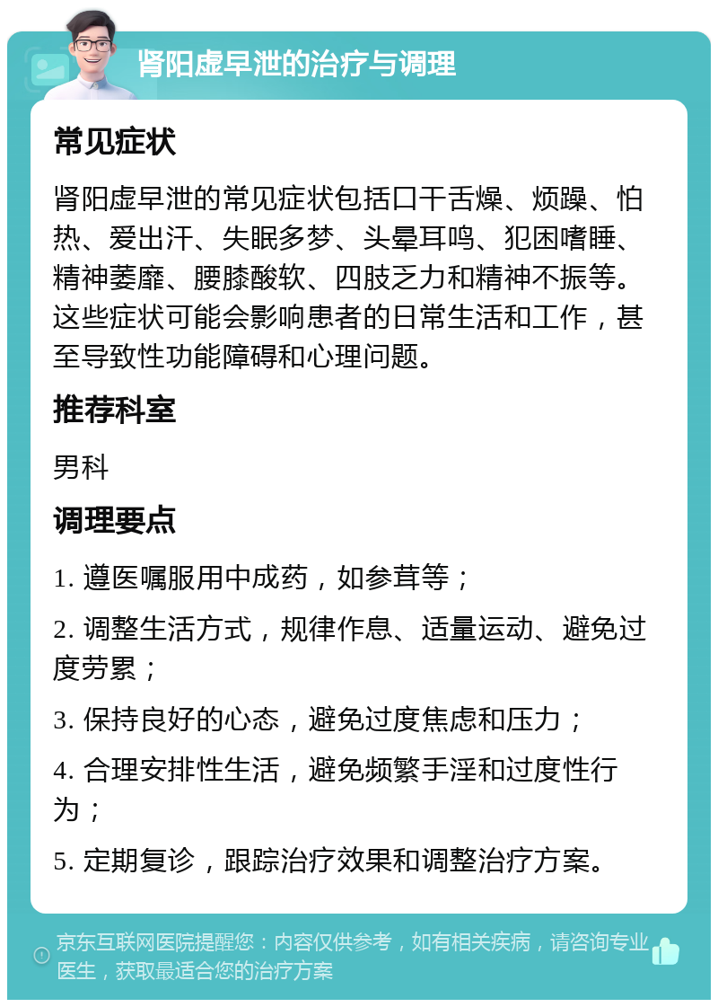 肾阳虚早泄的治疗与调理 常见症状 肾阳虚早泄的常见症状包括口干舌燥、烦躁、怕热、爱出汗、失眠多梦、头晕耳鸣、犯困嗜睡、精神萎靡、腰膝酸软、四肢乏力和精神不振等。这些症状可能会影响患者的日常生活和工作，甚至导致性功能障碍和心理问题。 推荐科室 男科 调理要点 1. 遵医嘱服用中成药，如参茸等； 2. 调整生活方式，规律作息、适量运动、避免过度劳累； 3. 保持良好的心态，避免过度焦虑和压力； 4. 合理安排性生活，避免频繁手淫和过度性行为； 5. 定期复诊，跟踪治疗效果和调整治疗方案。