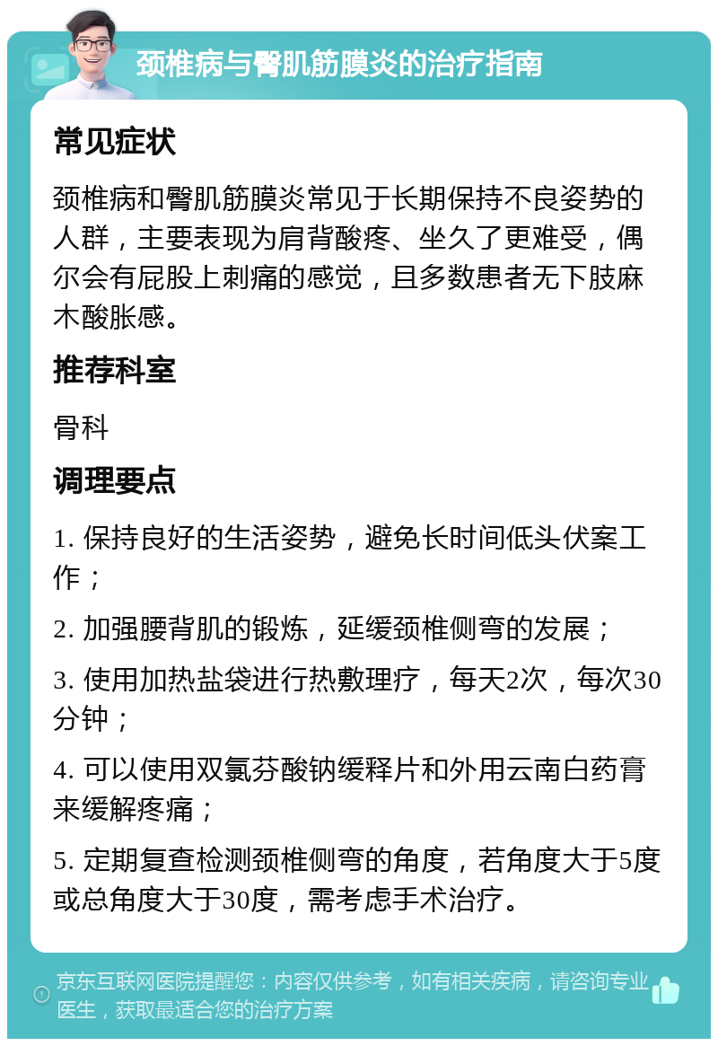 颈椎病与臀肌筋膜炎的治疗指南 常见症状 颈椎病和臀肌筋膜炎常见于长期保持不良姿势的人群，主要表现为肩背酸疼、坐久了更难受，偶尔会有屁股上刺痛的感觉，且多数患者无下肢麻木酸胀感。 推荐科室 骨科 调理要点 1. 保持良好的生活姿势，避免长时间低头伏案工作； 2. 加强腰背肌的锻炼，延缓颈椎侧弯的发展； 3. 使用加热盐袋进行热敷理疗，每天2次，每次30分钟； 4. 可以使用双氯芬酸钠缓释片和外用云南白药膏来缓解疼痛； 5. 定期复查检测颈椎侧弯的角度，若角度大于5度或总角度大于30度，需考虑手术治疗。