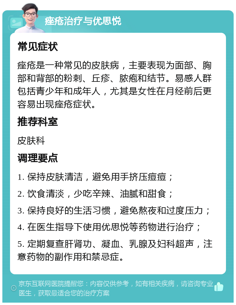 痤疮治疗与优思悦 常见症状 痤疮是一种常见的皮肤病，主要表现为面部、胸部和背部的粉刺、丘疹、脓疱和结节。易感人群包括青少年和成年人，尤其是女性在月经前后更容易出现痤疮症状。 推荐科室 皮肤科 调理要点 1. 保持皮肤清洁，避免用手挤压痘痘； 2. 饮食清淡，少吃辛辣、油腻和甜食； 3. 保持良好的生活习惯，避免熬夜和过度压力； 4. 在医生指导下使用优思悦等药物进行治疗； 5. 定期复查肝肾功、凝血、乳腺及妇科超声，注意药物的副作用和禁忌症。