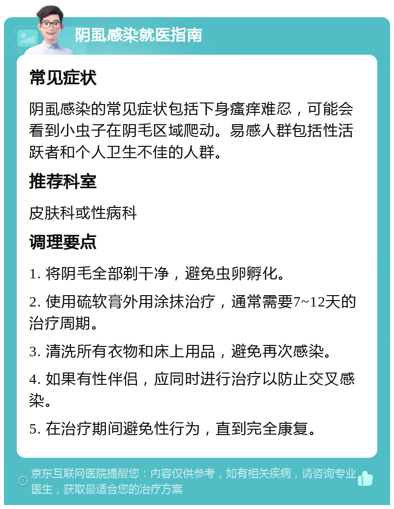 阴虱感染就医指南 常见症状 阴虱感染的常见症状包括下身瘙痒难忍，可能会看到小虫子在阴毛区域爬动。易感人群包括性活跃者和个人卫生不佳的人群。 推荐科室 皮肤科或性病科 调理要点 1. 将阴毛全部剃干净，避免虫卵孵化。 2. 使用硫软膏外用涂抹治疗，通常需要7~12天的治疗周期。 3. 清洗所有衣物和床上用品，避免再次感染。 4. 如果有性伴侣，应同时进行治疗以防止交叉感染。 5. 在治疗期间避免性行为，直到完全康复。