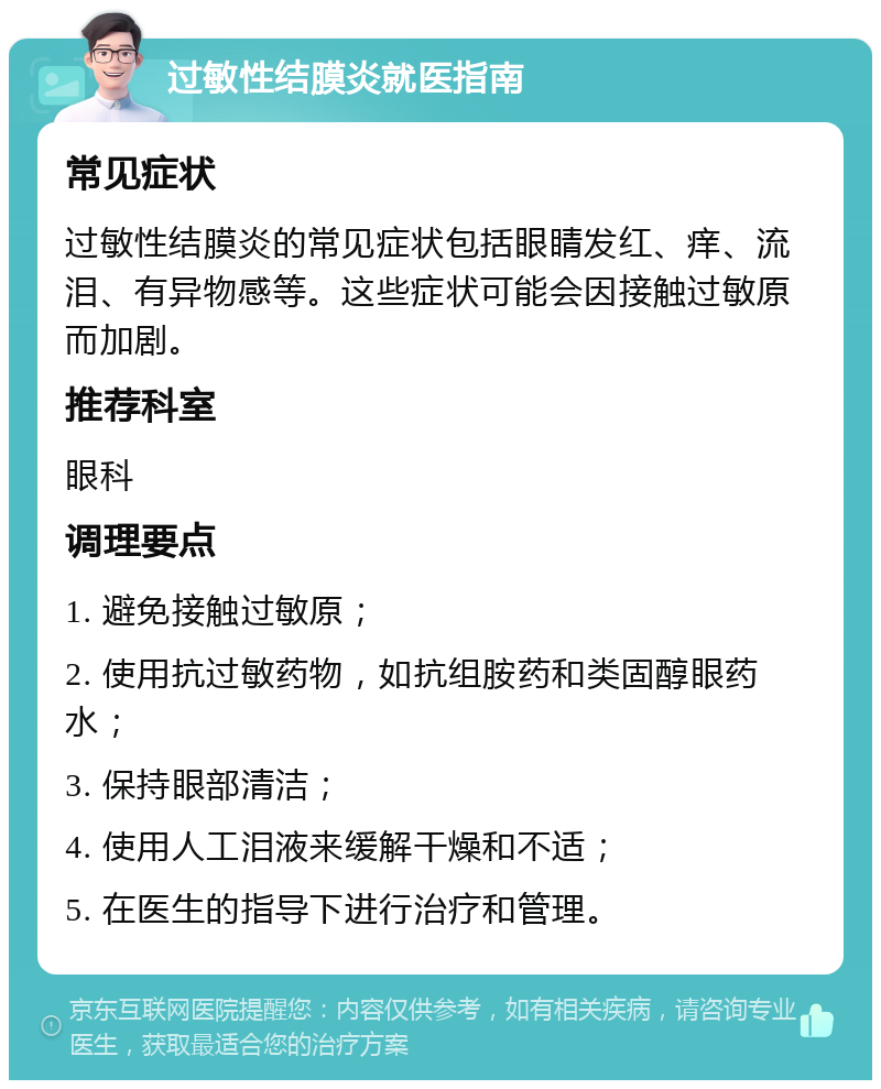 过敏性结膜炎就医指南 常见症状 过敏性结膜炎的常见症状包括眼睛发红、痒、流泪、有异物感等。这些症状可能会因接触过敏原而加剧。 推荐科室 眼科 调理要点 1. 避免接触过敏原； 2. 使用抗过敏药物，如抗组胺药和类固醇眼药水； 3. 保持眼部清洁； 4. 使用人工泪液来缓解干燥和不适； 5. 在医生的指导下进行治疗和管理。